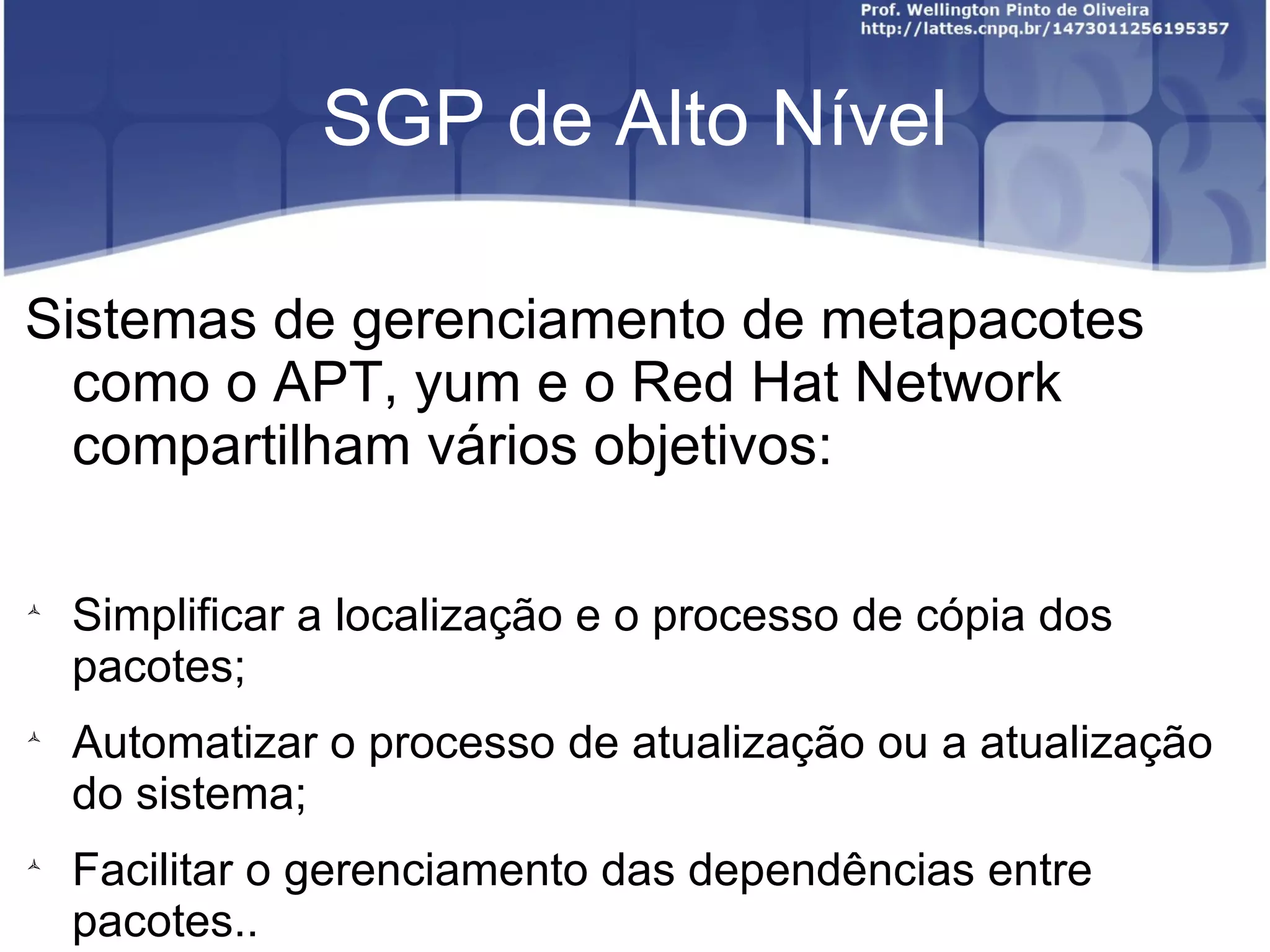 SGP de Alto Nível

Sistemas de gerenciamento de metapacotes
  como o APT, yum e o Red Hat Network
  compartilham vários objetivos:


    Simplificar a localização e o processo de cópia dos
    pacotes;

    Automatizar o processo de atualização ou a atualização
    do sistema;

    Facilitar o gerenciamento das dependências entre
    pacotes..
 