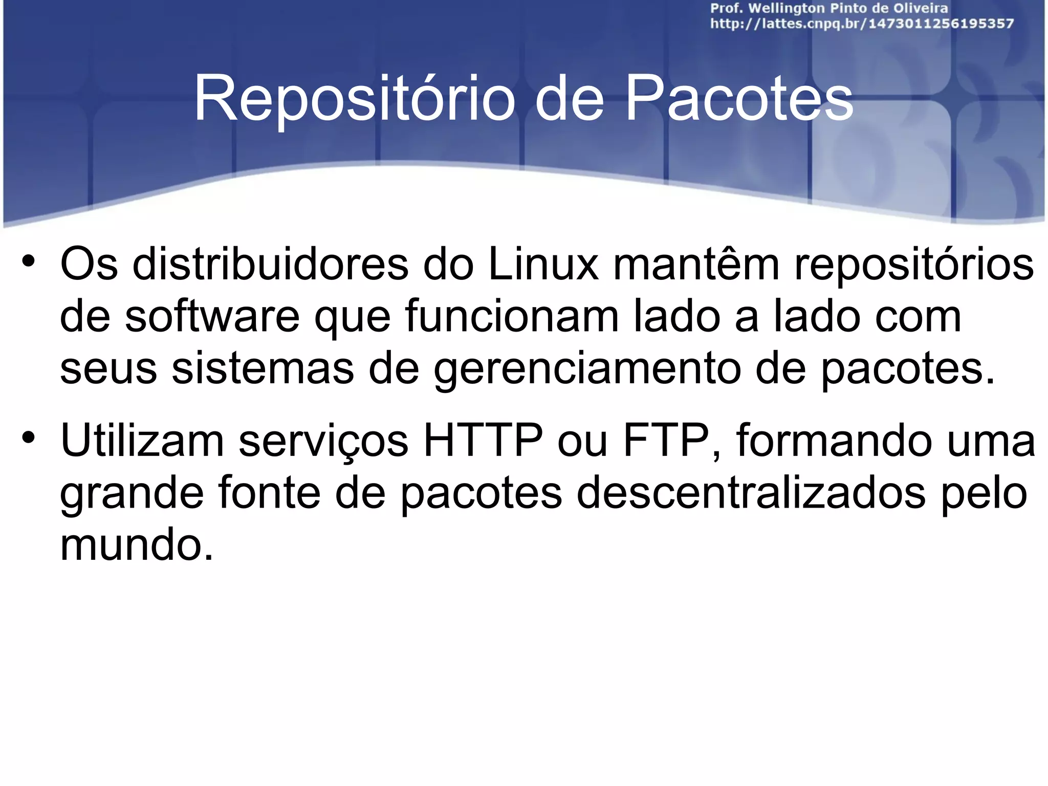 Repositório de Pacotes


    Os distribuidores do Linux mantêm repositórios
    de software que funcionam lado a lado com
    seus sistemas de gerenciamento de pacotes.

    Utilizam serviços HTTP ou FTP, formando uma
    grande fonte de pacotes descentralizados pelo
    mundo.
 