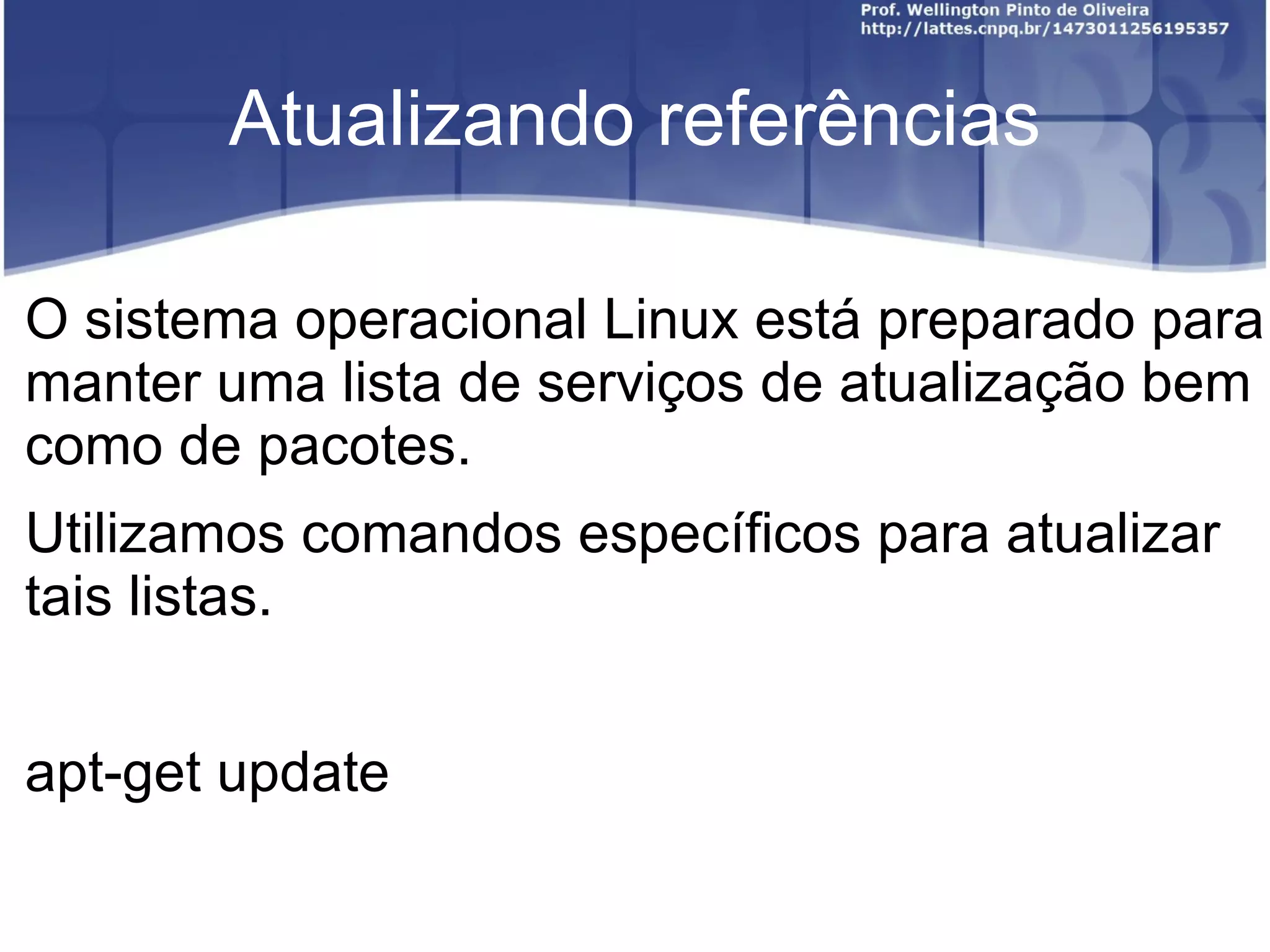 Atualizando referências

O sistema operacional Linux está preparado para
manter uma lista de serviços de atualização bem
como de pacotes.
Utilizamos comandos específicos para atualizar
tais listas.


apt-get update
 