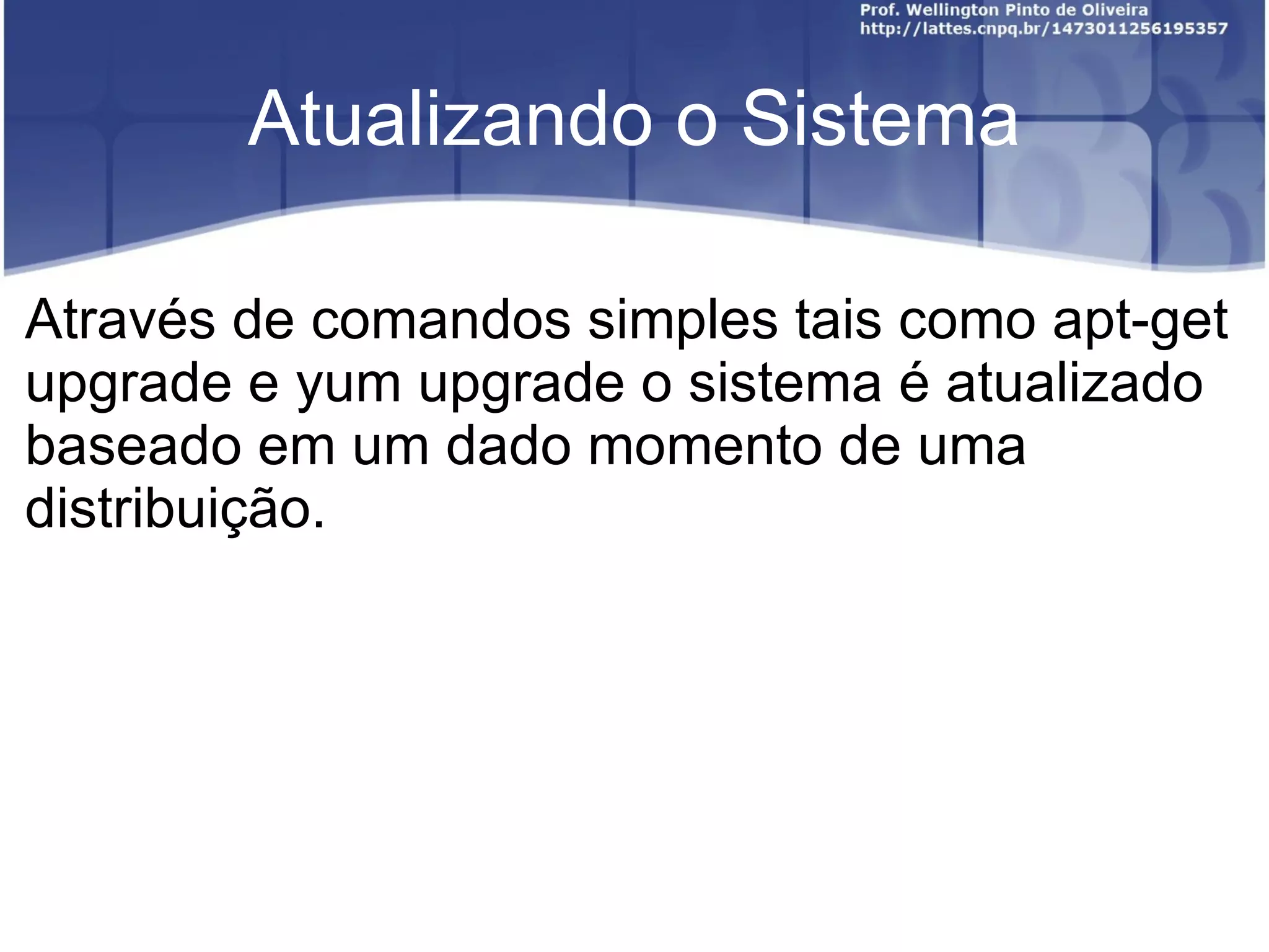 Atualizando o Sistema

Através de comandos simples tais como apt-get
upgrade e yum upgrade o sistema é atualizado
baseado em um dado momento de uma
distribuição.
 