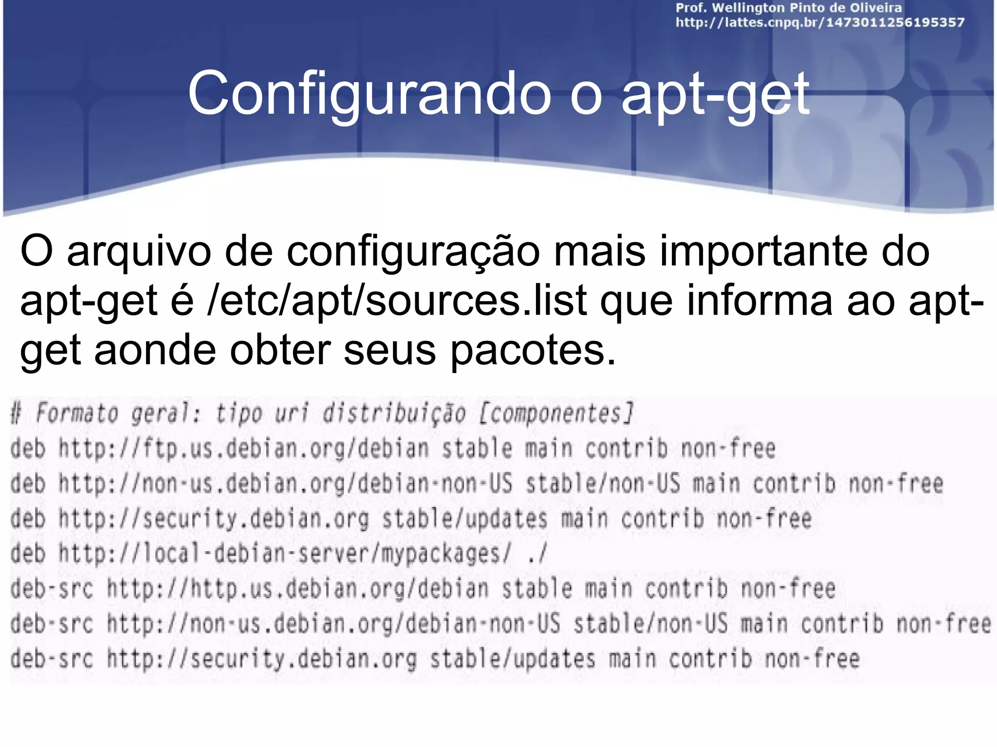 Configurando o apt-get

O arquivo de configuração mais importante do
apt-get é /etc/apt/sources.list que informa ao apt-
get aonde obter seus pacotes.
 