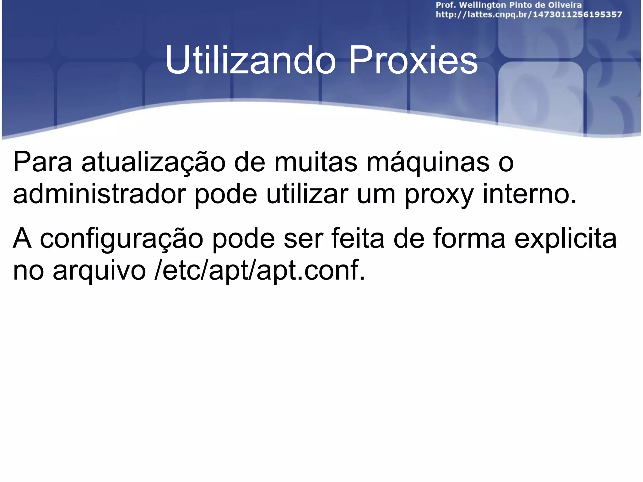 Utilizando Proxies

Para atualização de muitas máquinas o
administrador pode utilizar um proxy interno.
A configuração pode ser feita de forma explicita
no arquivo /etc/apt/apt.conf.
 