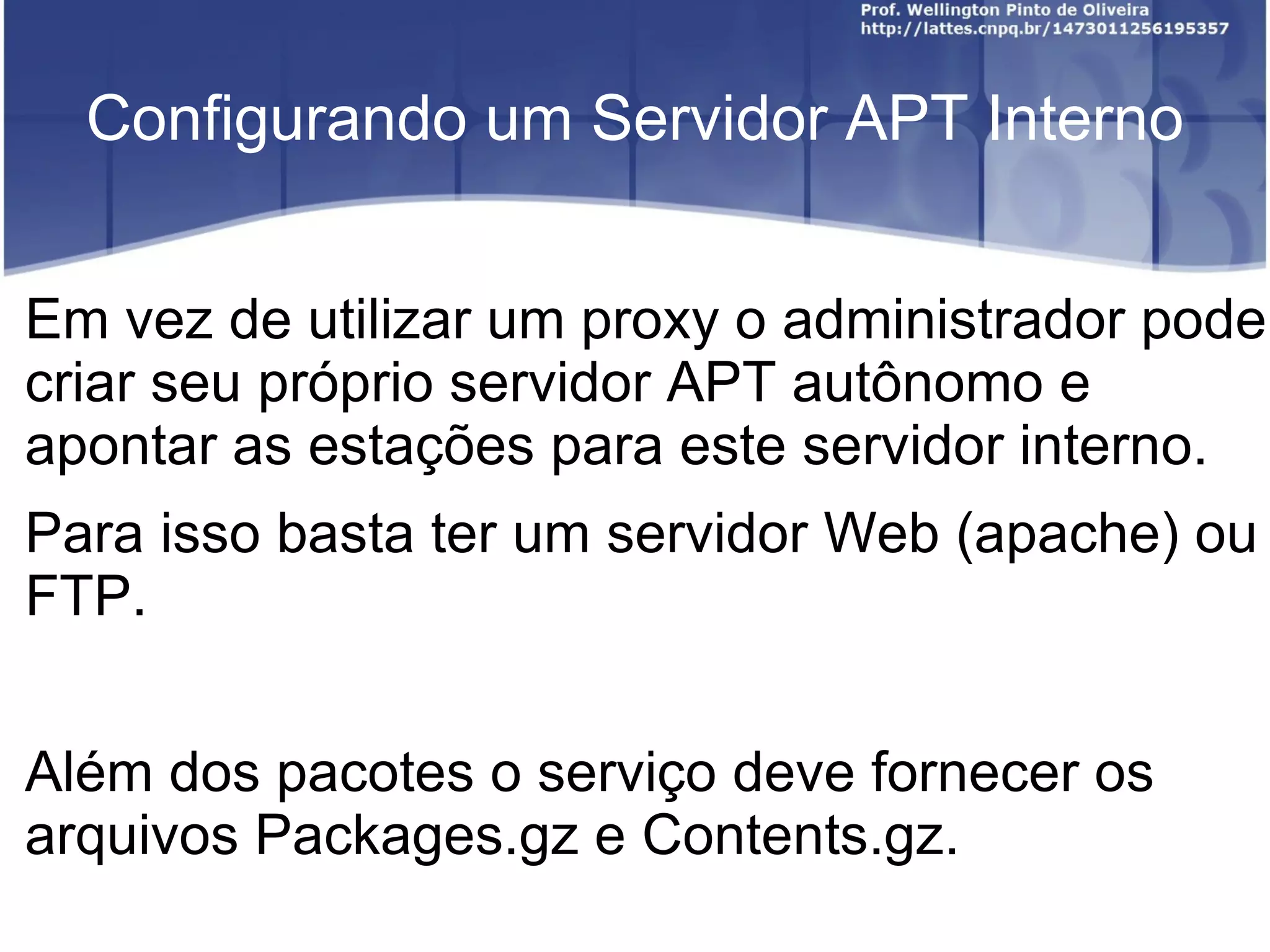 Configurando um Servidor APT Interno


Em vez de utilizar um proxy o administrador pode
criar seu próprio servidor APT autônomo e
apontar as estações para este servidor interno.
Para isso basta ter um servidor Web (apache) ou
FTP.


Além dos pacotes o serviço deve fornecer os
arquivos Packages.gz e Contents.gz.
 