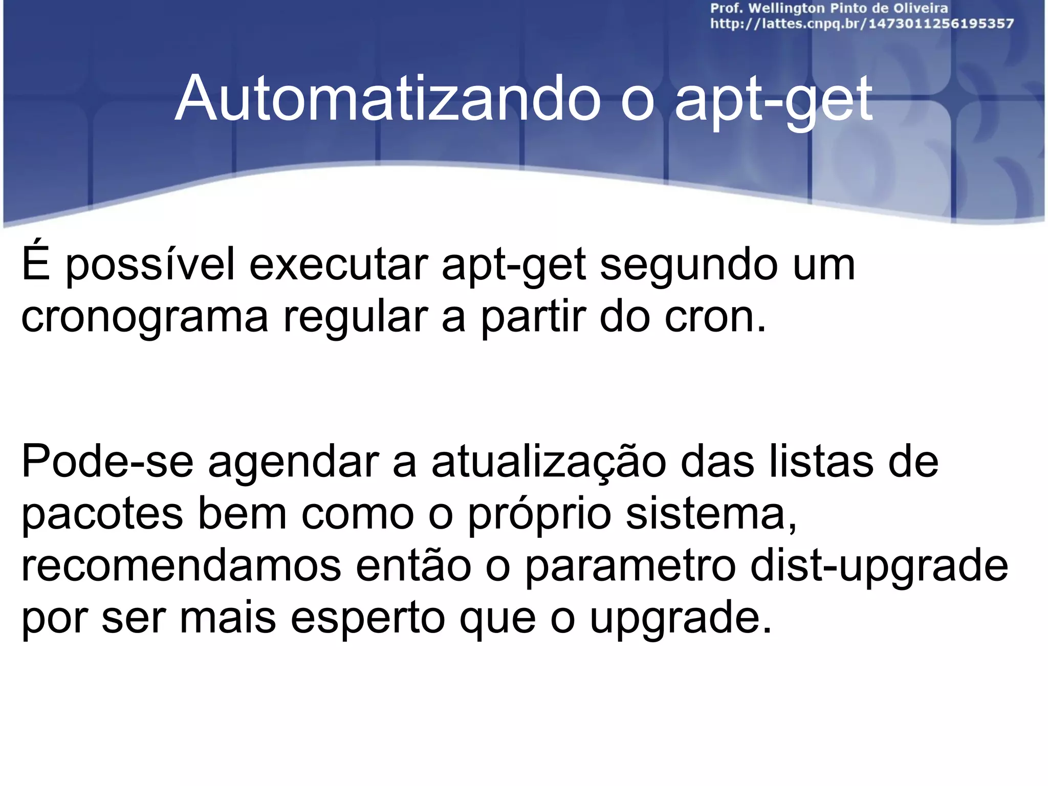 Automatizando o apt-get

É possível executar apt-get segundo um
cronograma regular a partir do cron.


Pode-se agendar a atualização das listas de
pacotes bem como o próprio sistema,
recomendamos então o parametro dist-upgrade
por ser mais esperto que o upgrade.
 