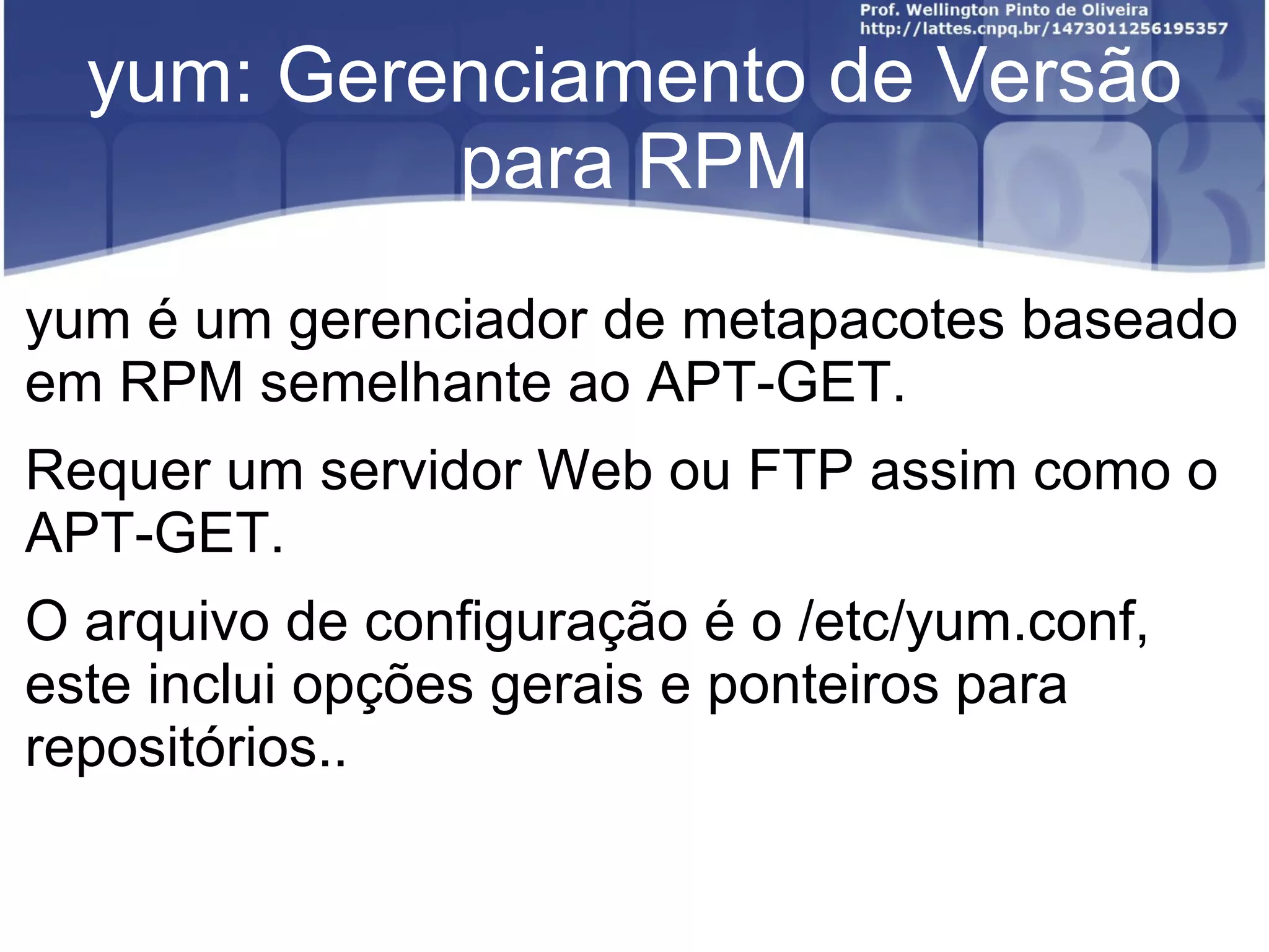 yum: Gerenciamento de Versão
           para RPM
yum é um gerenciador de metapacotes baseado
em RPM semelhante ao APT-GET.
Requer um servidor Web ou FTP assim como o
APT-GET.
O arquivo de configuração é o /etc/yum.conf,
este inclui opções gerais e ponteiros para
repositórios..
 