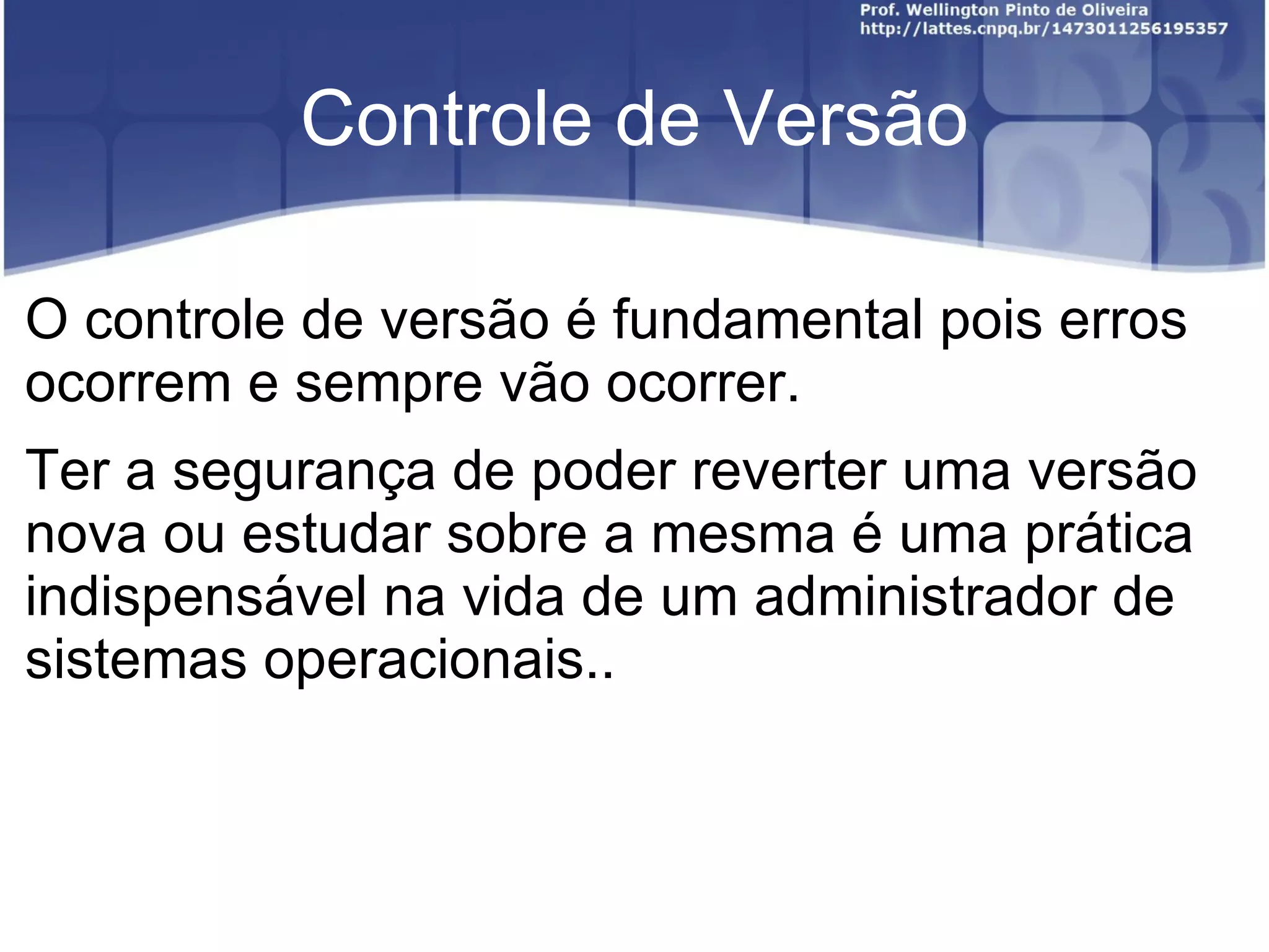 Controle de Versão

O controle de versão é fundamental pois erros
ocorrem e sempre vão ocorrer.
Ter a segurança de poder reverter uma versão
nova ou estudar sobre a mesma é uma prática
indispensável na vida de um administrador de
sistemas operacionais..
 