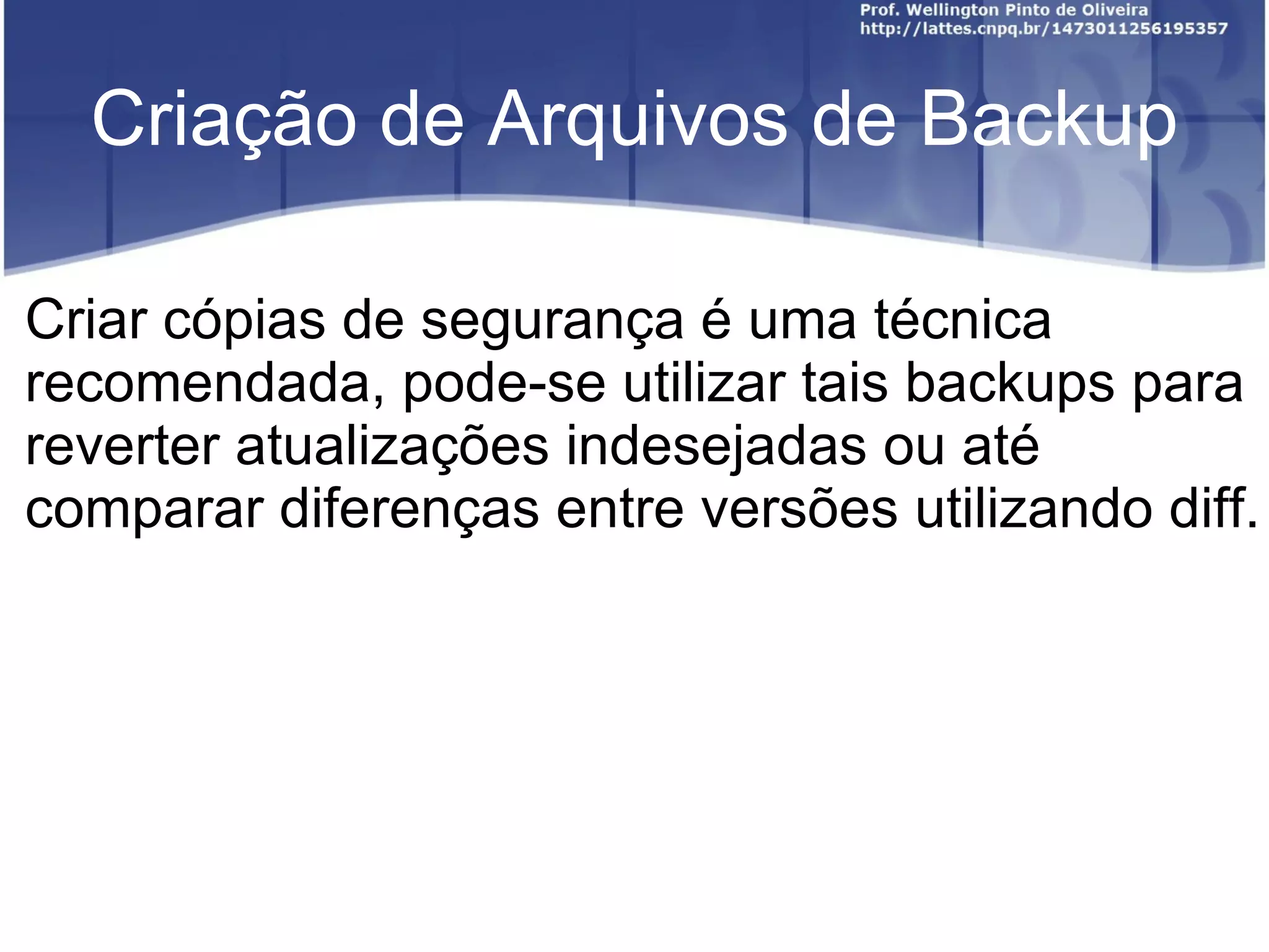 Criação de Arquivos de Backup

Criar cópias de segurança é uma técnica
recomendada, pode-se utilizar tais backups para
reverter atualizações indesejadas ou até
comparar diferenças entre versões utilizando diff.
 