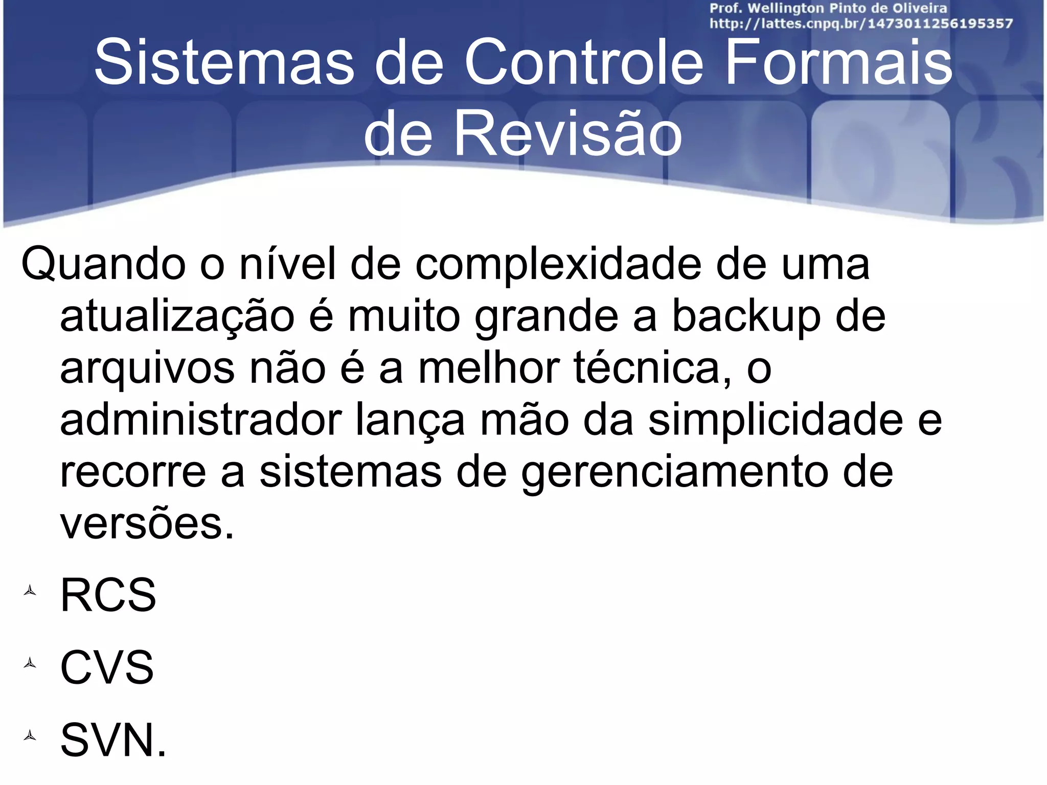 Sistemas de Controle Formais
             de Revisão
Quando o nível de complexidade de uma
 atualização é muito grande a backup de
 arquivos não é a melhor técnica, o
 administrador lança mão da simplicidade e
 recorre a sistemas de gerenciamento de
 versões.

    RCS

    CVS

    SVN.
 