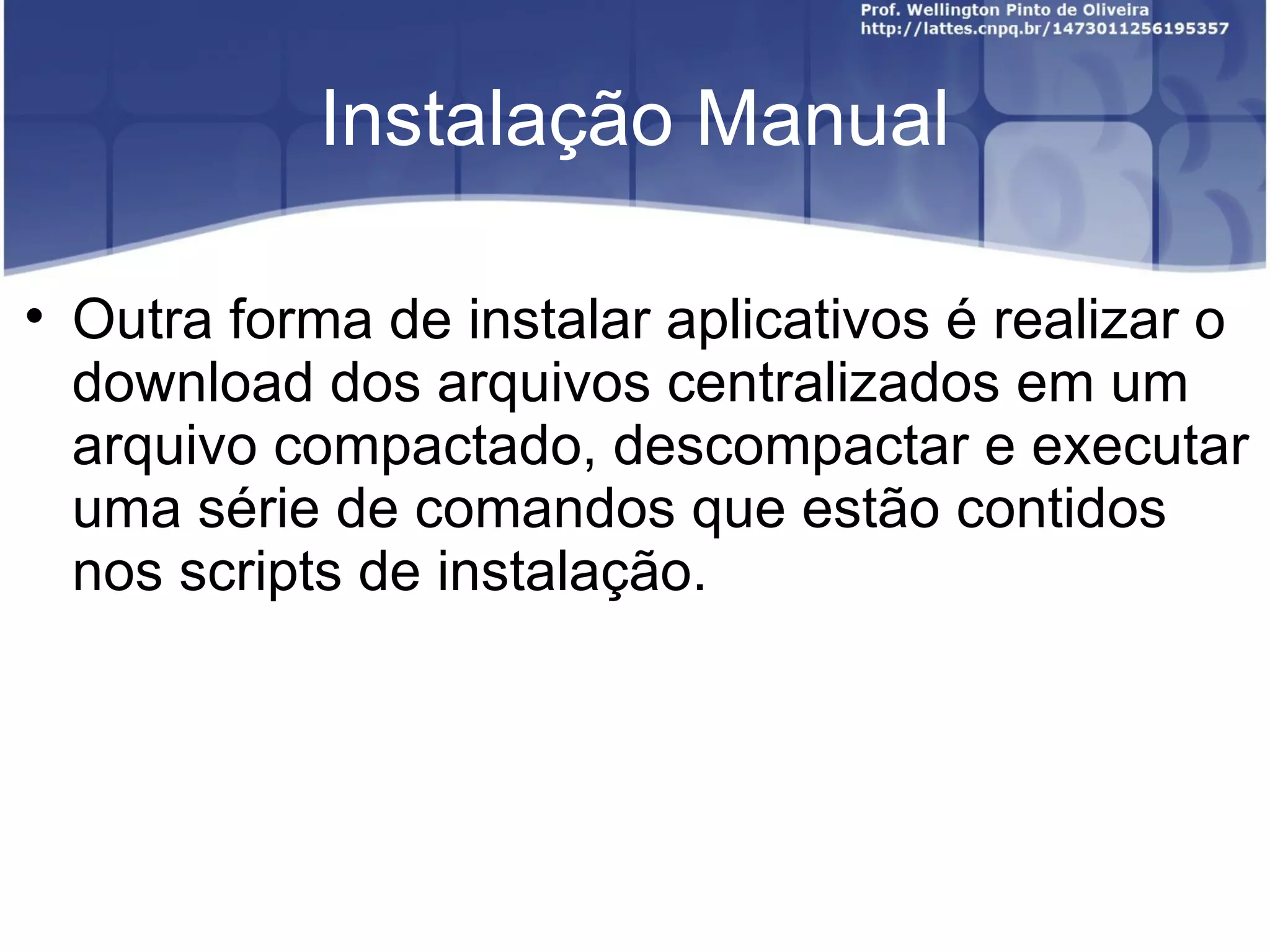 Instalação Manual


    Outra forma de instalar aplicativos é realizar o
    download dos arquivos centralizados em um
    arquivo compactado, descompactar e executar
    uma série de comandos que estão contidos
    nos scripts de instalação.
 