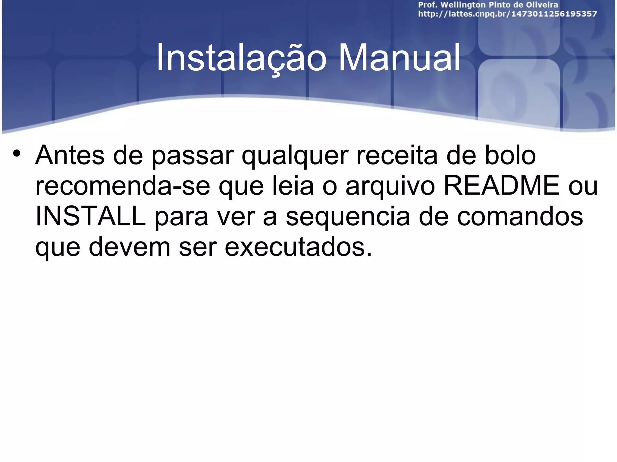 Instalação Manual


    Antes de passar qualquer receita de bolo
    recomenda-se que leia o arquivo README ou
    INSTALL para ver a sequencia de comandos
    que devem ser executados.
 