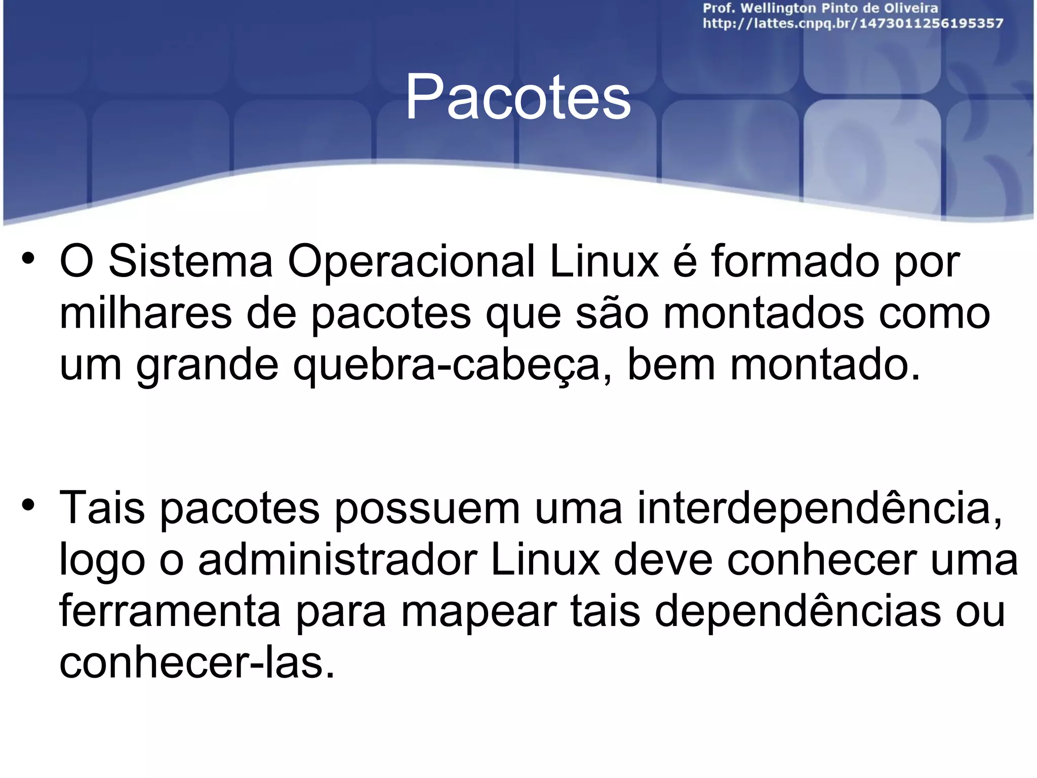 Pacotes


    O Sistema Operacional Linux é formado por
    milhares de pacotes que são montados como
    um grande quebra-cabeça, bem montado.


    Tais pacotes possuem uma interdependência,
    logo o administrador Linux deve conhecer uma
    ferramenta para mapear tais dependências ou
    conhecer-las.
 