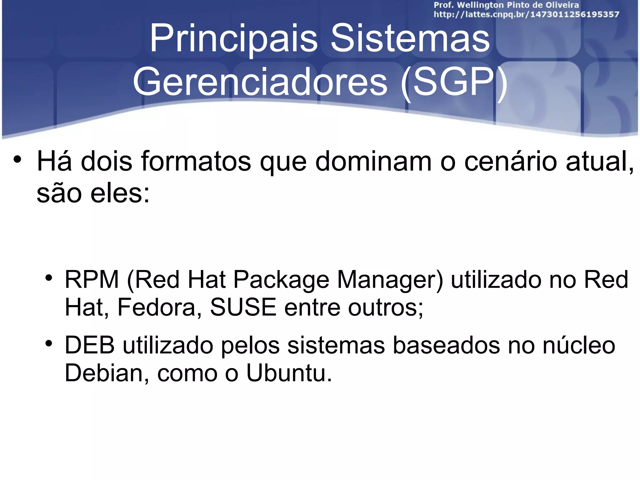 Principais Sistemas
             Gerenciadores (SGP)

    Há dois formatos que dominam o cenário atual,
    são eles:

    
        RPM (Red Hat Package Manager) utilizado no Red
        Hat, Fedora, SUSE entre outros;
    
        DEB utilizado pelos sistemas baseados no núcleo
        Debian, como o Ubuntu.
 