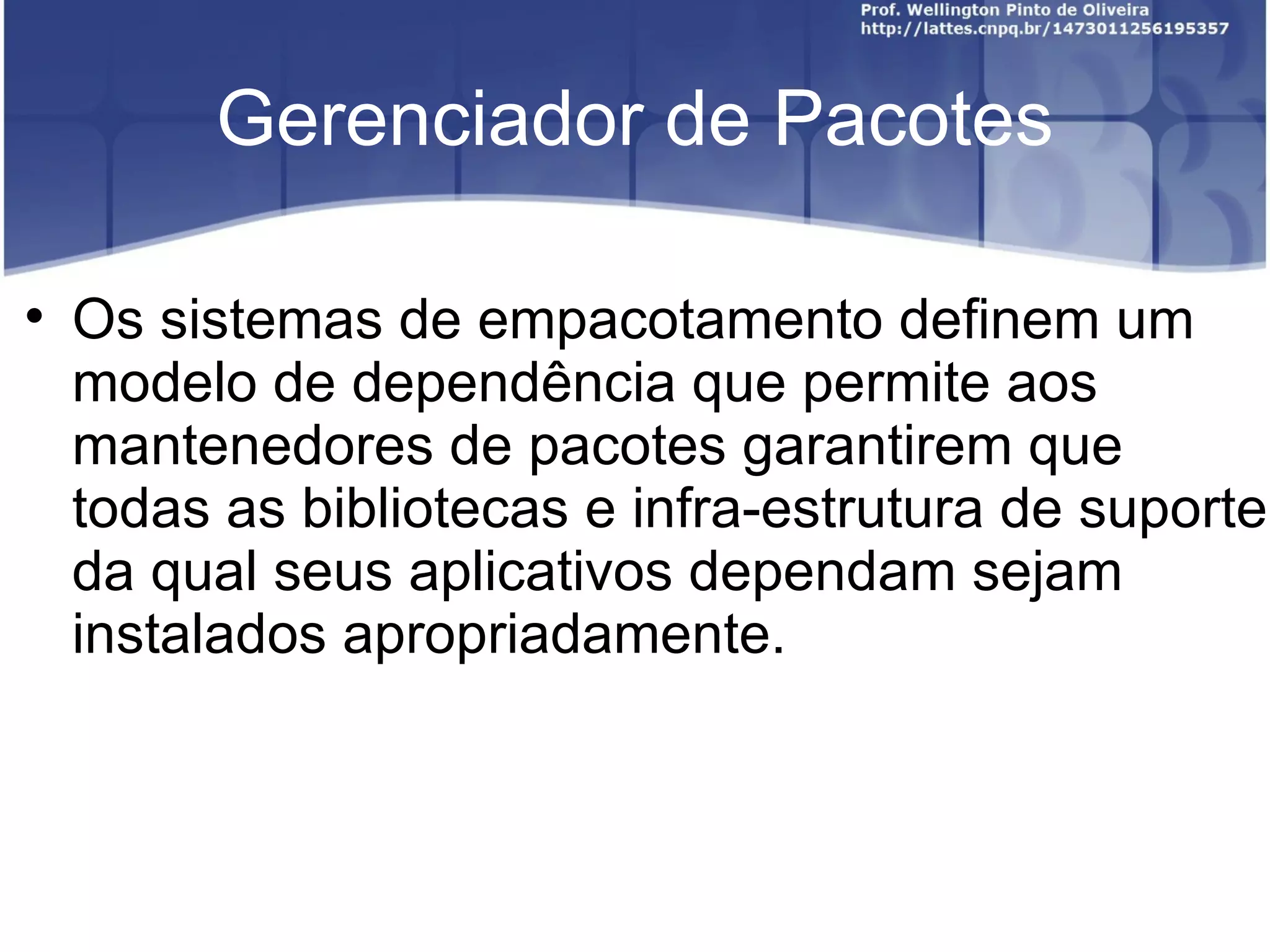 Gerenciador de Pacotes


    Os sistemas de empacotamento definem um
    modelo de dependência que permite aos
    mantenedores de pacotes garantirem que
    todas as bibliotecas e infra-estrutura de suporte
    da qual seus aplicativos dependam sejam
    instalados apropriadamente.
 