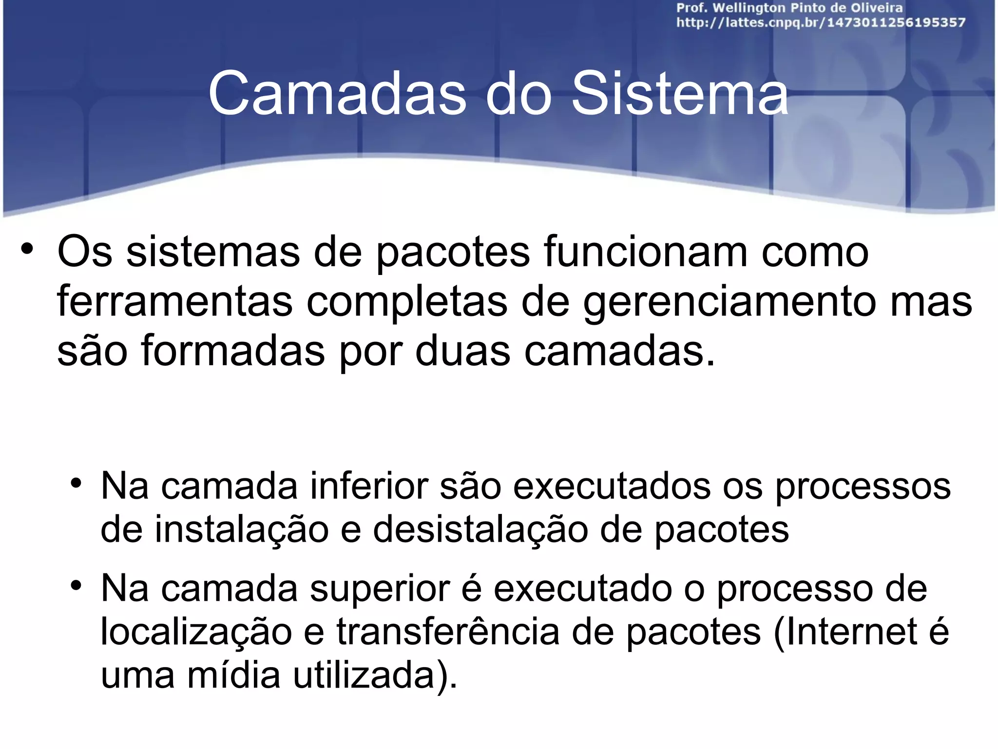 Camadas do Sistema


    Os sistemas de pacotes funcionam como
    ferramentas completas de gerenciamento mas
    são formadas por duas camadas.

    
        Na camada inferior são executados os processos
        de instalação e desistalação de pacotes
    
        Na camada superior é executado o processo de
        localização e transferência de pacotes (Internet é
        uma mídia utilizada).
 