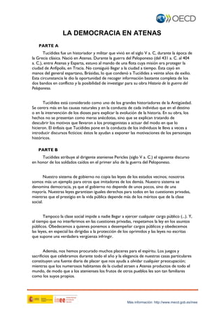 LA DEMOCRACIA EN ATENAS
PARTE A
Tucídides fue un historiador y militar que vivió en el siglo V a. C, durante la época de
la Grecia clásica. Nació en Atenas. Durante la guerra del Peloponeso (del 431 a. C. al 404
a. C.), entre Atenas y Esparta, estuvo al mando de una flota cuya misión era proteger la
ciudad de Anfípolis, en Tracia. No consiguió llegar a la ciudad a tiempo. Ésta cayó en
manos del general espartano, Brásidas, lo que condenó a Tucídides a veinte años de exilio.
Esta circunstancia le dio la oportunidad de recoger información bastante completa de los
dos bandos en conflicto y la posibilidad de investigar para su obra Historia de la guerra del
Peloponeso.
Tucídides está considerado como uno de los grandes historiadores de la Antigüedad.
Se centra más en las causas naturales y en la conducta de cada individuo que en el destino
o en la intervención de los dioses para explicar la evolución de la historia. En su obra, los
hechos no se presentan como meras anécdotas, sino que se explican tratando de
descubrir los motivos que llevaron a los protagonistas a actuar del modo en que lo
hicieron. El énfasis que Tucídides pone en la conducta de los individuos le lleva a veces a
introducir discursos ficticios: éstos le ayudan a exponer las motivaciones de los personajes
históricos.
PARTE B
Tucídides atribuye al dirigente ateniense Pericles (siglo V a. C.) el siguiente discurso
en honor de los soldados caídos en el primer año de la guerra del Peloponeso.
Nuestro sistema de gobierno no copia las leyes de los estados vecinos; nosotros
somos más un ejemplo para otros que imitadores de los demás. Nuestro sistema se
denomina democracia, ya que el gobierno no depende de unos pocos, sino de una
mayoría. Nuestras leyes garantizan iguales derechos para todos en las cuestiones privadas,
mientras que el prestigio en la vida pública depende más de los méritos que de la clase
social.
Tampoco la clase social impide a nadie llegar a ejercer cualquier cargo público (...). Y,
al tiempo que no interferimos en las cuestiones privadas, respetamos la ley en los asuntos
públicos. Obedecemos a quienes ponemos a desempeñar cargos públicos y obedecemos
las leyes, en especial las dirigidas a la protección de los oprimidos y las leyes no escritas
que supone una verdadera vergüenza infringir.
Además, nos hemos procurado muchos placeres para el espíritu. Los juegos y
sacrificios que celebramos durante todo el año y la elegancia de nuestras casas particulares
constituyen una fuente diaria de placer que nos ayuda a olvidar cualquier preocupación;
mientras que los numerosos habitantes de la ciudad atraen a Atenas productos de todo el
mundo, de modo que a los atenienses los frutos de otros pueblos les son tan familiares
como los suyos propios.

Más información: http://www.mecd.gob.es/inee

 