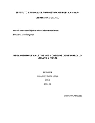 INSTITUTO NACIONAL DE ADMINISTRACION PUBLICA –INAP-
UNIVERSIDAD GALILEO
CURSO: Marco Teórico para el análisis de Políticas Públicas
DOCENTE: Antonio Aguilar
REGLAMENTO DE LA LEY DE LOS CONSEJOS DE DESARROLLO
URBANO Y RURAL
ESTUDIANTE
HILDA AYDEE CASTRO LEMUS
CARNE
14010482
CHIQUIMULA, ABRIL 2015
 