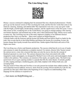 The Lion King Essay
Disney s success continued in adapting their hit animated film into a theatrical phenomenon. I finally
got to go see the musical version of The Lion King last week, and the first few words that come to my
mind are: amazing, stunning, and unbelievable! My expectations were met, as my eyes grew wider
with the bright, colorful lights, breath taking costumes, and the superb music of the first scene. I was a
little unsure at first, wondering how in the world Disney was going to manage putting a film starring
non human characters, and animated ones at that, onto a three dimensional stage. Disney never ceases
to amaze me. The Lion King was one of the many impressive displays of an elaborate musical
production that I have ever had the ... Show more content on Helpwriting.net ...
A bloody battle with the lionesses and the hyenas left Simba and Scar head to head in a battle for the
truth. Scar reveals that he in fact killed Mufasa and blames the hyenas for everything. In turn, the
hyenas change their loyalty towards Scar and kill him. Simba regains Pride Rock and circle of life
begins once more.
The Lion King was a festive and fantastic production. The success relied heavily on its use of masks
and costumes to make the production a complete musical. For starters, director Julie Taymor turned
the cartoon movie s story into a musical that takes not only the movie, but also the concept of
theatrical spectacle to a new level. The cartoon characters have been reinvented with wildly
imaginative masks and puppets, (co designed by Michael Curry) with actors and mask/puppets clearly
visible to the audience. The costumes, an extension of the masks, are equally canny. The hard to top
quot;Circle of Love quot; opening number is a parade that fills the entire theater. It includes giraffes
on stilts, leaping antelopes a lumbering giant, and a baby elephant with Afrikan batik ears, and
swooping birds.
The pop sound of Elton John and Tim Rice is not only present but includes three added numbers. The
most important musical addition, however, stems from the exciting African rhythms by Lebo M. His
quot;One by One quot; tribal chant at the beginning of Act 2 requires no understanding of the
language for the audience to respond to its
... Get more on HelpWriting.net ...
 