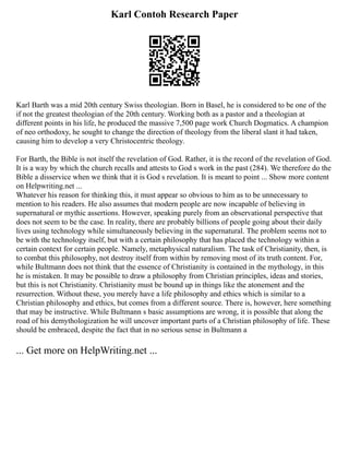 Karl Contoh Research Paper
Karl Barth was a mid 20th century Swiss theologian. Born in Basel, he is considered to be one of the
if not the greatest theologian of the 20th century. Working both as a pastor and a theologian at
different points in his life, he produced the massive 7,500 page work Church Dogmatics. A champion
of neo orthodoxy, he sought to change the direction of theology from the liberal slant it had taken,
causing him to develop a very Christocentric theology.
For Barth, the Bible is not itself the revelation of God. Rather, it is the record of the revelation of God.
It is a way by which the church recalls and attests to God s work in the past (284). We therefore do the
Bible a disservice when we think that it is God s revelation. It is meant to point ... Show more content
on Helpwriting.net ...
Whatever his reason for thinking this, it must appear so obvious to him as to be unnecessary to
mention to his readers. He also assumes that modern people are now incapable of believing in
supernatural or mythic assertions. However, speaking purely from an observational perspective that
does not seem to be the case. In reality, there are probably billions of people going about their daily
lives using technology while simultaneously believing in the supernatural. The problem seems not to
be with the technology itself, but with a certain philosophy that has placed the technology within a
certain context for certain people. Namely, metaphysical naturalism. The task of Christianity, then, is
to combat this philosophy, not destroy itself from within by removing most of its truth content. For,
while Bultmann does not think that the essence of Christianity is contained in the mythology, in this
he is mistaken. It may be possible to draw a philosophy from Christian principles, ideas and stories,
but this is not Christianity. Christianity must be bound up in things like the atonement and the
resurrection. Without these, you merely have a life philosophy and ethics which is similar to a
Christian philosophy and ethics, but comes from a different source. There is, however, here something
that may be instructive. While Bultmann s basic assumptions are wrong, it is possible that along the
road of his demythologization he will uncover important parts of a Christian philosophy of life. These
should be embraced, despite the fact that in no serious sense in Bultmann a
... Get more on HelpWriting.net ...
 