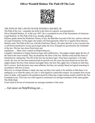 Oliver Wendell Holmes The Path Of The Law
THE PATH OF THE LAW BY OLIVER WENDELL HOLMES, JR.
The Path of the Law , originally put forth in the form of a speech, was presented by
Oliver Wendell Holmes, Jr. in the year 1897. He is considered as one of the forerunners of American
Legal Realism. In The Path of the Law, broadly speaking,
Holmes speaks about the Prediction Theory of law, the Bad Man Account of the law, and his criticism
of Legal Formalism. In this paper, the reader will find arguments either for or against these theories.
Holmes starts The Path of the Law with the Prediction Theory. He states that law is not a mystery but
a well known profession. In any given legal setup, the lives of people are governed by the command
of the law. The law lays down fixed rules and
regulations. ... Show more content on Helpwriting.net ...
Langdell s formalism is largely based on logic and codified laws. The judges simply apply the law of
the land to the issue at hand. They are bound by the letter of the law. Holmes criticized this form of
formalism by stating that, The life of the law has not been logic: it has been experience .6 In other
words, the way law has been practiced and its growth over the years has been based not on how the
judges deduce the laws from statutes and apply them, but how they apply laws is based on what they
feel is correct. Such decisions may seem arbitrary, but they are actually based on logical reasoning in
accordance with laws in force.
However, to critique Holmes s stand, one may say that a law needs to be uniform so that there is no
ambiguity as to what the stance of a law is with regard to a particular manner. An example from recent
times in India, with regard to the problems faced by following a legal realism model would be the Naz
Foundation case. This case was with regard to consensual sex amongst members of the same gender.
The Delhi High
Court ruled in favour of consensual sex amongst members of the same
... Get more on HelpWriting.net ...
 