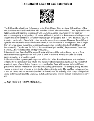 The Different Levels Of Law Enforcement
The Different Levels of Law Enforcement in the United States There are three different level of law
enforcement within the United States who penalizes citizens who violate them. These agencies include
federal, state, and local law enforcement who conducts operation on different levels. Each law
enforcement agency is assigned specific duties within their jurisdiction. In order to maintain peace and
order within the United States law enforcement officers are called to duty to serve day in and day out
to protect public safety. Some believe that law enforcement is unorganized. However, these different
agencies aide each other in certain situation to makes sure the mission is accomplished. For example,
there are wide ranged federal law enforcement agencies that operate within the United States and
Internationally. They include the Federal Bureau of Investigations (FBI), Department of Homeland
Security, ... Show more content on Helpwriting.net ...
I do not think that there should be a specific duty which should be assigned to any agency. They
should maintain cooperation with each other in order to maintain balance and order with their
respective duties in law enforcement.
I think the multiple layers of police agencies within the United States benefits and provides better
outcome for the community as a whole. This has allowed some communities to gain the police trust
making it a part of the solution. However, a regional police force which would include different
participants from all communities could be useful during certain cases. For example, a drug dealer is
wanted in one city and is known to operate elsewhere within the state. The local law enforcement has
a lead but cannot execute a warrant based on the limitation of the authority it has. A special organized
crime unit (regional) could be assembled including the different officers from all communities to serve
this
... Get more on HelpWriting.net ...
 