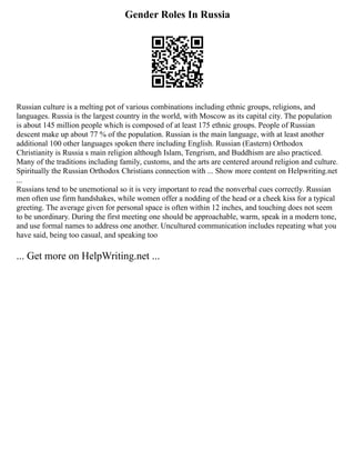 Gender Roles In Russia
Russian culture is a melting pot of various combinations including ethnic groups, religions, and
languages. Russia is the largest country in the world, with Moscow as its capital city. The population
is about 145 million people which is composed of at least 175 ethnic groups. People of Russian
descent make up about 77 % of the population. Russian is the main language, with at least another
additional 100 other languages spoken there including English. Russian (Eastern) Orthodox
Christianity is Russia s main religion although Islam, Tengrism, and Buddhism are also practiced.
Many of the traditions including family, customs, and the arts are centered around religion and culture.
Spiritually the Russian Orthodox Christians connection with ... Show more content on Helpwriting.net
...
Russians tend to be unemotional so it is very important to read the nonverbal cues correctly. Russian
men often use firm handshakes, while women offer a nodding of the head or a cheek kiss for a typical
greeting. The average given for personal space is often within 12 inches, and touching does not seem
to be unordinary. During the first meeting one should be approachable, warm, speak in a modern tone,
and use formal names to address one another. Uncultured communication includes repeating what you
have said, being too casual, and speaking too
... Get more on HelpWriting.net ...
 