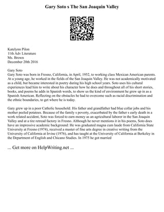 Gary Soto s The San Joaquin Valley
Katelynn Pilon
11th Adv Literature
Ms. Brown
December 20th 2016
Gary Soto
Gary Soto was born in Fresno, California, in April, 1952, to working class Mexican American parents.
At a young age, he worked in the fields of the San Joaquin Valley. He was not academically motivated
as a child, but became interested in poetry during his high school years. Soto uses his cultural
experiences lead him to write about his character how he does and throughout all of his short stories,
books, and poems he adds in Spanish words, to show us the kind of environment he grew up in as a
Spanish American. Reflecting on the obstacles he had to overcome such as racial discrimination and
the ethnic boundaries, to get where he is today.
Gary grew up in a poor Catholic household. His father and grandfather had blue collar jobs and his
mother peeled potatoes. Because of the family s poverty, exacerbated by the father s early death in a
work related accident, Soto was forced to earn money as an agricultural laborer in the San Joaquin
Valley and at a tire retread factory in Fresno. Although he never mentions it in his poems, Soto does
have an impressive academic background: He was graduated magna cum laude from California State
University at Fresno (1974), received a master of fine arts degree in creative writing from the
University of California at Irvine (1976), and has taught at the University of California at Berkeley in
the Department of English and Chicano Studies. In 1975 he got married
... Get more on HelpWriting.net ...
 