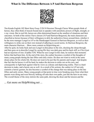 What Is The Difference Between A PAnd Harrison Bergeron
Tim Kenda English 102 Short Story Essay 2/28/10 Heroism Through Choice When people think of
heroes, they often think of muscle bound men in spandex with unrealistic powers of flight, strength, or
x ray vision. But in real life, heroes are often determined based on the smallest of situations and their
outcomes. In both of the stories I have chosen (A P and Harrison Bergeron), the main characters are
classified as heroes because of their willingness to defy the authoritive forces around them, whether it
be the store manager Lengel in A P or the Handicapper General in Harrison Bergeron, as well as their
willingness to strike out on their own instead of adhering to social norms. In Harrison Bergeron, the
main character Harrison ... Show more content on Helpwriting.net ...
After he quits, he looks back and sees Lengel in [his] place in the slot, checking the sheep through.
and then goes on to describe Lengel by saying His face was dark gray and his back stiff, as if he d just
had an injection of iron. (Updike 529). When he sees Lengel in this state, he realizes that moments
before that had been him. At the end of the story, the cashier becomes a symbol of the thoughts of
many young people during the late fifties and early sixties. He does not want to work in the same
dreary place for his whole life. He does not want to be just like his parents and Lengel. And despite
that fact that he knows it will be hard, he makes the decision to strike out on his own, and
consequently to fight back against what he views as a dreary and depressing reality. That is a hard
decision to make, and a heroic one as well. As a result of his actions, the cashier in A P not only
commits a heroic gesture, he also becomes a symbol of the change that was taking place in the late
fifties and early sixties. Many young people at that point in time were breaking away from what their
parents were doing and were bravely striking off onto their own paths, just like the hero in our story.
The overall theme of the story mirrors the same path, showing the drear and the tension and the
... Get more on HelpWriting.net ...
 