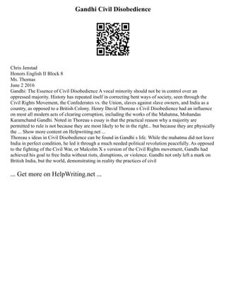 Gandhi Civil Disobedience
Chris Jenstad
Honors English II Block 8
Ms. Thomas
June 2 2016
Gandhi: The Essence of Civil Disobedience A vocal minority should not be in control over an
oppressed majority. History has repeated itself in correcting bent ways of society, seen through the
Civil Rights Movement, the Confederates vs. the Union, slaves against slave owners, and India as a
country, as opposed to a British Colony. Henry David Thoreau s Civil Disobedience had an influence
on most all modern acts of clearing corruption, including the works of the Mahatma, Mohandas
Karamchand Gandhi. Noted in Thoreau s essay is that the practical reason why a majority are
permitted to rule is not because they are most likely to be in the right... but because they are physically
the ... Show more content on Helpwriting.net ...
Thoreau s ideas in Civil Disobedience can be found in Gandhi s life. While the mahatma did not leave
India in perfect condition, he led it through a much needed political revolution peacefully. As opposed
to the fighting of the Civil War, or Malcolm X s version of the Civil Rights movement, Gandhi had
achieved his goal to free India without riots, disruptions, or violence. Gandhi not only left a mark on
British India, but the world, demonstrating in reality the practices of civil
... Get more on HelpWriting.net ...
 