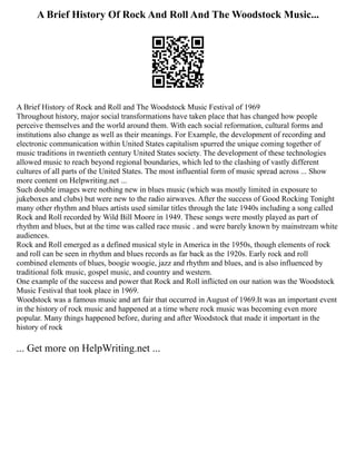 A Brief History Of Rock And Roll And The Woodstock Music...
A Brief History of Rock and Roll and The Woodstock Music Festival of 1969
Throughout history, major social transformations have taken place that has changed how people
perceive themselves and the world around them. With each social reformation, cultural forms and
institutions also change as well as their meanings. For Example, the development of recording and
electronic communication within United States capitalism spurred the unique coming together of
music traditions in twentieth century United States society. The development of these technologies
allowed music to reach beyond regional boundaries, which led to the clashing of vastly different
cultures of all parts of the United States. The most influential form of music spread across ... Show
more content on Helpwriting.net ...
Such double images were nothing new in blues music (which was mostly limited in exposure to
jukeboxes and clubs) but were new to the radio airwaves. After the success of Good Rocking Tonight
many other rhythm and blues artists used similar titles through the late 1940s including a song called
Rock and Roll recorded by Wild Bill Moore in 1949. These songs were mostly played as part of
rhythm and blues, but at the time was called race music . and were barely known by mainstream white
audiences.
Rock and Roll emerged as a defined musical style in America in the 1950s, though elements of rock
and roll can be seen in rhythm and blues records as far back as the 1920s. Early rock and roll
combined elements of blues, boogie woogie, jazz and rhythm and blues, and is also influenced by
traditional folk music, gospel music, and country and western.
One example of the success and power that Rock and Roll inflicted on our nation was the Woodstock
Music Festival that took place in 1969.
Woodstock was a famous music and art fair that occurred in August of 1969.It was an important event
in the history of rock music and happened at a time where rock music was becoming even more
popular. Many things happened before, during and after Woodstock that made it important in the
history of rock
... Get more on HelpWriting.net ...
 