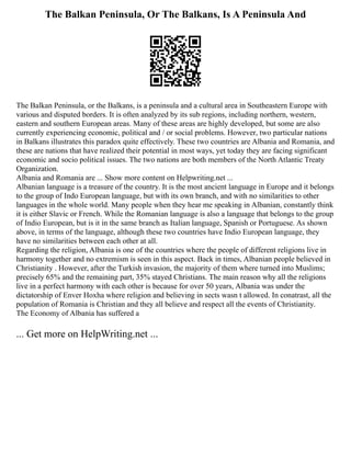 The Balkan Peninsula, Or The Balkans, Is A Peninsula And
The Balkan Peninsula, or the Balkans, is a peninsula and a cultural area in Southeastern Europe with
various and disputed borders. It is often analyzed by its sub regions, including northern, western,
eastern and southern European areas. Many of these areas are highly developed, but some are also
currently experiencing economic, political and / or social problems. However, two particular nations
in Balkans illustrates this paradox quite effectively. These two countries are Albania and Romania, and
these are nations that have realized their potential in most ways, yet today they are facing significant
economic and socio political issues. The two nations are both members of the North Atlantic Treaty
Organization.
Albania and Romania are ... Show more content on Helpwriting.net ...
Albanian language is a treasure of the country. It is the most ancient language in Europe and it belongs
to the group of Indo European language, but with its own branch, and with no similarities to other
languages in the whole world. Many people when they hear me speaking in Albanian, constantly think
it is either Slavic or French. While the Romanian language is also a language that belongs to the group
of Indio European, but is it in the same branch as Italian language, Spanish or Portuguese. As shown
above, in terms of the language, although these two countries have Indio European language, they
have no similarities between each other at all.
Regarding the religion, Albania is one of the countries where the people of different religions live in
harmony together and no extremism is seen in this aspect. Back in times, Albanian people believed in
Christianity . However, after the Turkish invasion, the majority of them where turned into Muslims;
precisely 65% and the remaining part, 35% stayed Christians. The main reason why all the religions
live in a perfect harmony with each other is because for over 50 years, Albania was under the
dictatorship of Enver Hoxha where religion and believing in sects wasn t allowed. In conatrast, all the
population of Romania is Christian and they all believe and respect all the events of Christianity.
The Economy of Albania has suffered a
... Get more on HelpWriting.net ...
 