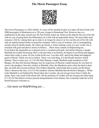 The Movie Passengers Essay
The movie Passengers is a 2016 thriller. It t story of the starship Avalon as it takes off from Earth with
5000 passengers in hibernation on a 120 year voyage to Homestead Two. However due to a
malfunction in the ship, around year 30, Jim Preston wakes up. Alone on the ship for the rest of his life
with no way of going back into hibernation, he is left with an impossible choice. He must either steal
someone s life by waking them up in order to no longer be alone or to live out the rest of his life with
only an android named Arthur to keep him company. After a year of isolation, Jim is contemplating
suicide when he finally breaks. He wakes up Aurora, a writer seeking a story in a new world. Jim is
wracked with guilt and allows Aurora to believe ... Show more content on Helpwriting.net ...
Even before the despicable act is played out he is wracked with guilt. Just before Duncan s murder
Macbeth has trouble discerning what is real and what is an illusion, he begins to see blood and daggers
where there really is none. Or else worth all the rest. I see thee still,/ and on thy blade and dudgeon
gouts of blood,/ which was not so before. There s no such thing. It is the bloody business which
informs/ Thus to mine eyes. (2.1.45 48) After Duncan s death, Macbeth sends murderers to kill
Banquo. He does this because Banquo may be suspicious of Duncan s death because he was there to
receive the prophecy from the witches in Macbeth. Once the Murderers arrive after the deed is done
they are both still covered in blood. This bothers Macbeth, which leads him to point out the blood
There s blood on thy face. (3.4.13) The murderer informs Macbeth that the blood is Banquo s. While
Lady Macbeth is not bothered by blood when she is awake, she can not get away from it while she
sleeps. Here s the smell of the blood still, All the perfumes of/ Arabia will not sweeten this little hand.
(5.1.42 43) The blood is always present and permanent in her dreams, this eventually leads her to kill
herself because it became so
... Get more on HelpWriting.net ...
 
