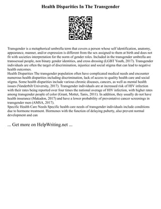 Health Disparities In The Transgender
Transgender is a metaphorical umbrella term that covers a person whose self identification, anatomy,
appearance, manner, and/or expression is different from the sex assigned to them at birth and does not
fit with societies interpretation for the norm of gender roles. Included in the transgender umbrella are
transsexual people, non binary gender identities, and cross dressing (LGBT Youth, 2017). Transgender
individuals are often the target of discrimination, injustice and social stigma that can lead to negative
health outcomes.
Health Disparities The transgender population often have complicated medical needs and encounter
numerous health disparities including discrimination, lack of access to quality health care and social
stigma. Some health disparities include various chronic diseases, cancers, as well as mental health
issues (Vanderbilt University, 2017). Transgender individuals are at increased risk of HIV infection
with their rates being reported over four times the national average of HIV infection, with higher rates
among transgender people of color (Grant, Mottet, Tanis, 2011). In addition, they usually do not have
health insurance (Makadon, 2017) and have a lower probability of preventative cancer screenings in
transgender men (AMSA, 2017).
Specific Health Care Needs Specific health care needs of transgender individuals include conditions
due to hormone treatment. Hormones with the function of delaying puberty, also prevent normal
development and can
... Get more on HelpWriting.net ...
 