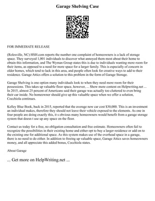 Garage Shelving Case
FOR IMMEDIATE RELEASE
(Rolesville, NC) HSH.com reports the number one complaint of homeowners is a lack of storage
space. They surveyed 1,001 individuals to discover what annoyed them most about their home to
obtain this information, and The Wyman Group states this is due to individuals wanting more room for
their items, as opposed to a need for more space for a larger family. This is especially of concern in
older homes, which tend to lack in this area, and people often look for creative ways to add to their
residence. Garage Attics offers a solution to this problem in the form of Garage Storage.
Garage Shelving is one option many individuals look to when they need more room for their
possessions. This takes up valuable floor space, however, ... Show more content on Helpwriting.net ...
In 2015, almost 25 percent of Americans said their garage was actually too cluttered to even bring
their car inside. No homeowner should give up this valuable space when we offer a solution,
Cocchiola continues.
Kelley Blue Book, back in 2015, reported that the average new car cost $30,000. This is an investment
an individual makes, therefore they should not leave their vehicle exposed to the elements. As one in
four people are doing exactly this, it s obvious many homeowners would benefit from a garage storage
system that doesn t use up any space on the floor.
Contact us today for a free, no obligation consultation and free estimate. Homeowners often fail to
recognize the possibilities in their existing home and either opt to buy a larger residence or add on to
the existing one for additional space. As this system makes use of the overhead space in a garage,
there is no need to do either. In addition to freeing up valuable space, Garage Attics saves homeowners
money, and all appreciate this added bonus, Cocchiola states.
About Garage
... Get more on HelpWriting.net ...
 
