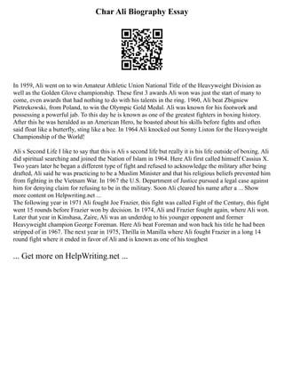 Char Ali Biography Essay
In 1959, Ali went on to win Amateur Athletic Union National Title of the Heavyweight Division as
well as the Golden Glove championship. These first 3 awards Ali won was just the start of many to
come, even awards that had nothing to do with his talents in the ring. 1960, Ali beat Zbigniew
Pietrekowski, from Poland, to win the Olympic Gold Medal. Ali was known for his footwork and
possessing a powerful jab. To this day he is known as one of the greatest fighters in boxing history.
After this he was heralded as an American Hero, he boasted about his skills before fights and often
said float like a butterfly, sting like a bee. In 1964 Ali knocked out Sonny Liston for the Heavyweight
Championship of the World!
Ali s Second Life I like to say that this is Ali s second life but really it is his life outside of boxing. Ali
did spiritual searching and joined the Nation of Islam in 1964. Here Ali first called himself Cassius X.
Two years later he began a different type of fight and refused to acknowledge the military after being
drafted, Ali said he was practicing to be a Muslim Minister and that his religious beliefs prevented him
from fighting in the Vietnam War. In 1967 the U.S. Department of Justice pursued a legal case against
him for denying claim for refusing to be in the military. Soon Ali cleared his name after a ... Show
more content on Helpwriting.net ...
The following year in 1971 Ali fought Joe Frazier, this fight was called Fight of the Century, this fight
went 15 rounds before Frazier won by decision. In 1974, Ali and Frazier fought again, where Ali won.
Later that year in Kinshasa, Zaire, Ali was an underdog to his younger opponent and former
Heavyweight champion George Foreman. Here Ali beat Foreman and won back his title he had been
stripped of in 1967. The next year in 1975, Thrilla in Manilla where Ali fought Frazier in a long 14
round fight where it ended in favor of Ali and is known as one of his toughest
... Get more on HelpWriting.net ...
 