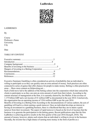 Ladbrokes
LADBROKES
By
Course
Professor s Name
University
City
Date
TABLE OF CONTENT
Executive summary ...............................................................3
Introduction ........................................................................4
Company background .............................................................5
Benefits of investing in the business ............................................5
Dangers of investing in a Betting Corporation .................................7
Recommendations...................................................................9
Conclusions...........................................................................10
References.............................................................................12
Executive Summary Gambling is often considered an activity of probability that an individual is
willing to participate so as they can quickly earn an extra amount of money. Such practices are often
connected to series of games that offer chances for people to make money. Betting is often practiced in
areas ... Show more content on Helpwriting.net ...
Such a bold move led to the addition of the betting culture into the corporation which later enticed the
clients to participate so as they can earn an extra amount of cash from their tickets. According to the
current structure of management at the firm, it is currently chaired by Jim Mullen. It has revenue of
1.175 billion GBP and a net income of 41 million GBP as documented in the year 2014. Conclusively,
the organization has an operating income of 139.6 million GBP as per the year 2014.
Benefits of Investing in a Betting Firm According to the documentations of various authors, the acts of
gambling will lead to a client earning a quick turnover. Once an individual develops an interest in
having an investment in a gambling business, there is a likelihood that they are to attain a quick
turnover from their investment. The aspect of rapid turnover is based on the level of incomes that the
business is to generate the participation in the betting games. Recent publications state that the firm
Ladbrokes is achieving positive results in the first quarter of the year 2016 (Scargill, 2016). The
amount of money, however, attains such returns that an individual is willing to invest in the business
Secondly, the investor has a high chance of earning more money in the form of profits as a
 