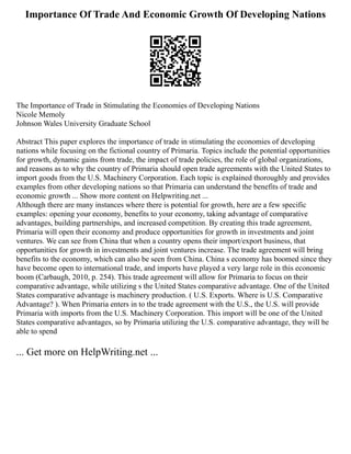 Importance Of Trade And Economic Growth Of Developing Nations
The Importance of Trade in Stimulating the Economies of Developing Nations
Nicole Memoly
Johnson Wales University Graduate School
Abstract This paper explores the importance of trade in stimulating the economies of developing
nations while focusing on the fictional country of Primaria. Topics include the potential opportunities
for growth, dynamic gains from trade, the impact of trade policies, the role of global organizations,
and reasons as to why the country of Primaria should open trade agreements with the United States to
import goods from the U.S. Machinery Corporation. Each topic is explained thoroughly and provides
examples from other developing nations so that Primaria can understand the benefits of trade and
economic growth ... Show more content on Helpwriting.net ...
Although there are many instances where there is potential for growth, here are a few specific
examples: opening your economy, benefits to your economy, taking advantage of comparative
advantages, building partnerships, and increased competition. By creating this trade agreement,
Primaria will open their economy and produce opportunities for growth in investments and joint
ventures. We can see from China that when a country opens their import/export business, that
opportunities for growth in investments and joint ventures increase. The trade agreement will bring
benefits to the economy, which can also be seen from China. China s economy has boomed since they
have become open to international trade, and imports have played a very large role in this economic
boom (Carbaugh, 2010, p. 254). This trade agreement will allow for Primaria to focus on their
comparative advantage, while utilizing s the United States comparative advantage. One of the United
States comparative advantage is machinery production. ( U.S. Exports. Where is U.S. Comparative
Advantage? ). When Primaria enters in to the trade agreement with the U.S., the U.S. will provide
Primaria with imports from the U.S. Machinery Corporation. This import will be one of the United
States comparative advantages, so by Primaria utilizing the U.S. comparative advantage, they will be
able to spend
... Get more on HelpWriting.net ...
 