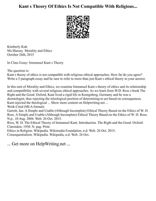 Kant s Theory Of Ethics Is Not Compatible With Religious...
Kimberly Kuh
Ms.Massey Morality and Ethics
October 26th, 2015
In Class Essay: Immanuel Kant s Theory
The question is:
Kant s theory of ethics is not compatible with religious ethical approaches. How far do you agree?
Write a 5 paragraph essay and be sure to refer to more than just Kant s ethical theory in your answer.
In this unit of Morality and Ethics, we examine Immanuel Kant s theory of ethics and its relationship
and compatibility with several religious ethical approaches. As we learn from W.D. Ross s book The
Right and the Good. Oxford, Kant lived a rigid life in Konigsberg, Germany and he was a
deontologist, thus rejecting the teleological position of determining to act based on consequences.
Kant rejected the theological ... Show more content on Helpwriting.net ...
Work Cited (MLA format):
Garrett, Jan. A Simple and Usable (Although Incomplete) Ethical Theory Based on the Ethics of W. D.
Ross. A Simple and Usable (Although Incomplete) Ethical Theory Based on the Ethics of W. D. Ross.
N.p., 10 Aug. 2004. Web. 26 Oct. 2015.
Ross, W. D. The Ethical Theory of Immanuel Kant. Introduction. The Right and the Good. Oxford:
Clarendon, 1930. N. pag. Print.
Ethics in Religion. Wikipedia. Wikimedia Foundation, n.d. Web. 26 Oct. 2015.
Consequentialism. Wikipedia. Wikipedia, n.d. Web. 26 Oct.
... Get more on HelpWriting.net ...
 