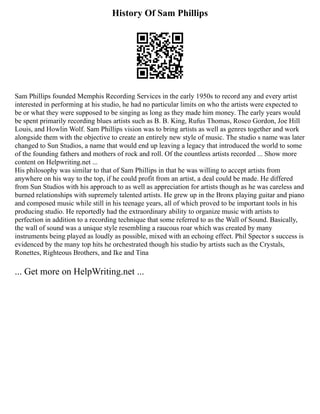History Of Sam Phillips
Sam Phillips founded Memphis Recording Services in the early 1950s to record any and every artist
interested in performing at his studio, he had no particular limits on who the artists were expected to
be or what they were supposed to be singing as long as they made him money. The early years would
be spent primarily recording blues artists such as B. B. King, Rufus Thomas, Rosco Gordon, Joe Hill
Louis, and Howlin Wolf. Sam Phillips vision was to bring artists as well as genres together and work
alongside them with the objective to create an entirely new style of music. The studio s name was later
changed to Sun Studios, a name that would end up leaving a legacy that introduced the world to some
of the founding fathers and mothers of rock and roll. Of the countless artists recorded ... Show more
content on Helpwriting.net ...
His philosophy was similar to that of Sam Phillips in that he was willing to accept artists from
anywhere on his way to the top, if he could profit from an artist, a deal could be made. He differed
from Sun Studios with his approach to as well as appreciation for artists though as he was careless and
burned relationships with supremely talented artists. He grew up in the Bronx playing guitar and piano
and composed music while still in his teenage years, all of which proved to be important tools in his
producing studio. He reportedly had the extraordinary ability to organize music with artists to
perfection in addition to a recording technique that some referred to as the Wall of Sound. Basically,
the wall of sound was a unique style resembling a raucous roar which was created by many
instruments being played as loudly as possible, mixed with an echoing effect. Phil Spector s success is
evidenced by the many top hits he orchestrated though his studio by artists such as the Crystals,
Ronettes, Righteous Brothers, and Ike and Tina
... Get more on HelpWriting.net ...
 