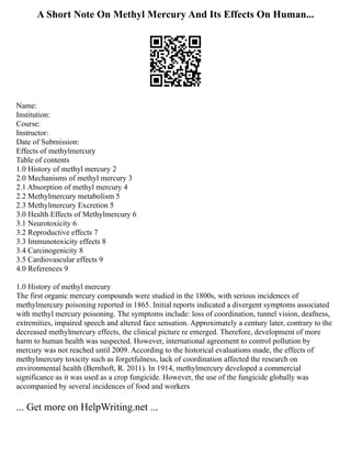 A Short Note On Methyl Mercury And Its Effects On Human...
Name:
Institution:
Course:
Instructor:
Date of Submission:
Effects of methylmercury
Table of contents
1.0 History of methyl mercury 2
2.0 Mechanisms of methyl mercury 3
2.1 Absorption of methyl mercury 4
2.2 Methylmercury metabolism 5
2.3 Methylmercury Excretion 5
3.0 Health Effects of Methylmercury 6
3.1 Neurotoxicity 6
3.2 Reproductive effects 7
3.3 Immunotoxicity effects 8
3.4 Carcinogenicity 8
3.5 Cardiovascular effects 9
4.0 References 9
1.0 History of methyl mercury
The first organic mercury compounds were studied in the 1800s, with serious incidences of
methylmercury poisoning reported in 1865. Initial reports indicated a divergent symptoms associated
with methyl mercury poisoning. The symptoms include: loss of coordination, tunnel vision, deafness,
extremities, impaired speech and altered face sensation. Approximately a century later, contrary to the
decreased methylmercury effects, the clinical picture re emerged. Therefore, development of more
harm to human health was suspected. However, international agreement to control pollution by
mercury was not reached until 2009. According to the historical evaluations made, the effects of
methylmercury toxicity such as forgetfulness, lack of coordination affected the research on
environmental health (Bernhoft, R. 2011). In 1914, methylmercury developed a commercial
significance as it was used as a crop fungicide. However, the use of the fungicide globally was
accompanied by several incidences of food and workers
... Get more on HelpWriting.net ...
 