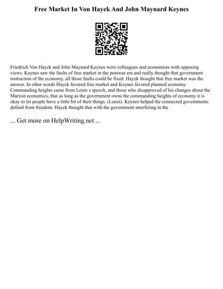 Free Market In Von Hayek And John Maynard Keynes
Friedrich Von Hayek and John Maynard Keynes were colleagues and economists with opposing
views. Keynes saw the faults of free market in the postwar era and really thought that government
instruction of the economy, all those faults could be fixed. Hayek thought that free market was the
answer. In other words Hayek favored free market and Keynes favored planned economy.
Commanding heights came from Lenin s speech, and those who disapproved of his changes about the
Marxist economics, that as long as the government owns the commanding heights of economy it is
okay to let people have a little bit of their things. (Lenin). Keynes helped the connected governments
defend from freedom. Hayek thought that with the government interfering in the
... Get more on HelpWriting.net ...
 
