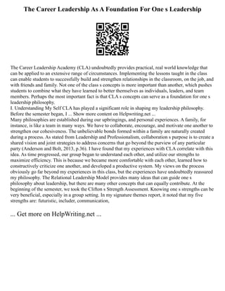 The Career Leadership As A Foundation For One s Leadership
The Career Leadership Academy (CLA) undoubtedly provides practical, real world knowledge that
can be applied to an extensive range of circumstances. Implementing the lessons taught in the class
can enable students to successfully build and strengthen relationships in the classroom, on the job, and
with friends and family. Not one of the class s concepts is more important than another, which pushes
students to combine what they have learned to better themselves as individuals, leaders, and team
members. Perhaps the most important fact is that CLA s concepts can serve as a foundation for one s
leadership philosophy.
I. Understanding My Self CLA has played a significant role in shaping my leadership philosophy.
Before the semester began, I ... Show more content on Helpwriting.net ...
Many philosophies are established during our upbringings, and personal experiences. A family, for
instance, is like a team in many ways. We have to collaborate, encourage, and motivate one another to
strengthen our cohesiveness. The unbelievable bonds formed within a family are naturally created
during a process. As stated from Leadership and Professionalism, collaboration s purpose is to create a
shared vision and joint strategies to address concerns that go beyond the purview of any particular
party (Anderson and Bolt, 2013, p.36). I have found that my experiences with CLA correlate with this
idea. As time progressed, our group began to understand each other, and utilize our strengths to
maximize efficiency. This is because we became more comfortable with each other, learned how to
constructively criticize one another, and developed a productive system. My views on the process
obviously go far beyond my experiences in this class, but the experiences have undoubtedly reassured
my philosophy. The Relational Leadership Model provides many ideas that can guide one s
philosophy about leadership, but there are many other concepts that can equally contribute. At the
beginning of the semester, we took the Clifton s Strength Assessment. Knowing one s strengths can be
very beneficial, especially in a group setting. In my signature themes report, it noted that my five
strengths are: futuristic, includer, communication,
... Get more on HelpWriting.net ...
 