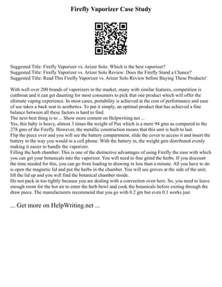 Firefly Vaporizer Case Study
Suggested Title: Firefly Vaporizer vs. Arizer Solo: Which is the best vaporizer?
Suggested Title: Firefly Vaporizer vs. Arizer Solo Review: Does the Firefly Stand a Chance?
Suggested Title: Read This Firefly Vaporizer vs. Arizer Solo Review before Buying These Products!
With well over 200 brands of vaporizers in the market, many with similar features, competition is
cutthroat and it can get daunting for most consumers to pick that one product which will offer the
ultimate vaping experience. In most cases, portability is achieved at the cost of performance and ease
of use takes a back seat to aesthetics. To put it simply, an optimal product that has achieved a fine
balance between all these factors is hard to find.
The next best thing is to ... Show more content on Helpwriting.net ...
Yes, this baby is heavy, almost 3 times the weight of Pax which is a mere 94 gms as compared to the
278 gms of the Firefly. However, the metallic construction means that this unit is built to last.
Flip the piece over and you will see the battery compartment, slide the cover to access it and insert the
battery in the way you would in a cell phone. With the battery in, the weight gets distributed evenly
making it easier to handle the vaporizer.
Filling the herb chamber: This is one of the distinctive advantages of using Firefly the ease with which
you can get your botanicals into the vaporizer. You will need to fine grind the herbs. If you discount
the time needed for this, you can go from loading to drawing in less than a minute. All you have to do
is open the magnetic lid and put the herbs in the chamber. You will see groves at the side of the unit;
lift the lid up and you will find the botanical chamber inside.
Do not pack in too tightly because you are dealing with a convection oven here. So, you need to leave
enough room for the hot air to enter the herb bowl and cook the botanicals before exiting through the
draw piece. The manufacturers recommend that you go with 0.2 gm but even 0.1 works just
... Get more on HelpWriting.net ...
 