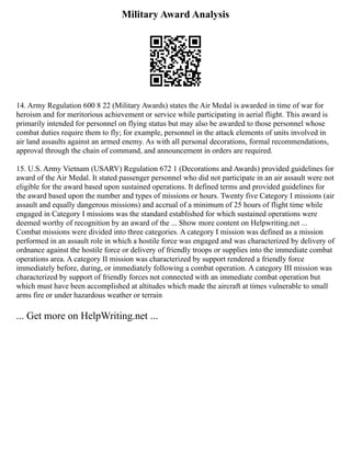 Military Award Analysis
14. Army Regulation 600 8 22 (Military Awards) states the Air Medal is awarded in time of war for
heroism and for meritorious achievement or service while participating in aerial flight. This award is
primarily intended for personnel on flying status but may also be awarded to those personnel whose
combat duties require them to fly; for example, personnel in the attack elements of units involved in
air land assaults against an armed enemy. As with all personal decorations, formal recommendations,
approval through the chain of command, and announcement in orders are required.
15. U.S. Army Vietnam (USARV) Regulation 672 1 (Decorations and Awards) provided guidelines for
award of the Air Medal. It stated passenger personnel who did not participate in an air assault were not
eligible for the award based upon sustained operations. It defined terms and provided guidelines for
the award based upon the number and types of missions or hours. Twenty five Category I missions (air
assault and equally dangerous missions) and accrual of a minimum of 25 hours of flight time while
engaged in Category I missions was the standard established for which sustained operations were
deemed worthy of recognition by an award of the ... Show more content on Helpwriting.net ...
Combat missions were divided into three categories. A category I mission was defined as a mission
performed in an assault role in which a hostile force was engaged and was characterized by delivery of
ordnance against the hostile force or delivery of friendly troops or supplies into the immediate combat
operations area. A category II mission was characterized by support rendered a friendly force
immediately before, during, or immediately following a combat operation. A category III mission was
characterized by support of friendly forces not connected with an immediate combat operation but
which must have been accomplished at altitudes which made the aircraft at times vulnerable to small
arms fire or under hazardous weather or terrain
... Get more on HelpWriting.net ...
 