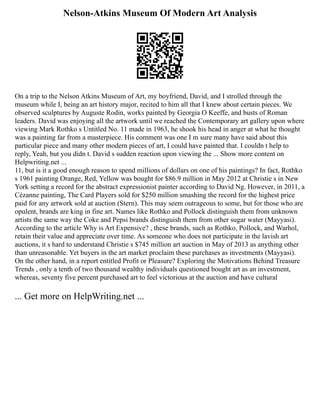 Nelson-Atkins Museum Of Modern Art Analysis
On a trip to the Nelson Atkins Museum of Art, my boyfriend, David, and I strolled through the
museum while I, being an art history major, recited to him all that I knew about certain pieces. We
observed sculptures by Auguste Rodin, works painted by Georgia O Keeffe, and busts of Roman
leaders. David was enjoying all the artwork until we reached the Contemporary art gallery upon where
viewing Mark Rothko s Untitled No. 11 made in 1963, he shook his head in anger at what he thought
was a painting far from a masterpiece. His comment was one I m sure many have said about this
particular piece and many other modern pieces of art, I could have painted that. I couldn t help to
reply, Yeah, but you didn t. David s sudden reaction upon viewing the ... Show more content on
Helpwriting.net ...
11, but is it a good enough reason to spend millions of dollars on one of his paintings? In fact, Rothko
s 1961 painting Orange, Red, Yellow was bought for $86.9 million in May 2012 at Christie s in New
York setting a record for the abstract expressionist painter according to David Ng. However, in 2011, a
Cézanne painting, The Card Players sold for $250 million smashing the record for the highest price
paid for any artwork sold at auction (Stern). This may seem outrageous to some, but for those who are
opulent, brands are king in fine art. Names like Rothko and Pollock distinguish them from unknown
artists the same way the Coke and Pepsi brands distinguish them from other sugar water (Mayyasi).
According to the article Why is Art Expensive? , these brands, such as Rothko, Pollock, and Warhol,
retain their value and appreciate over time. As someone who does not participate in the lavish art
auctions, it s hard to understand Christie s $745 million art auction in May of 2013 as anything other
than unreasonable. Yet buyers in the art market proclaim these purchases as investments (Mayyasi).
On the other hand, in a report entitled Profit or Pleasure? Exploring the Motivations Behind Treasure
Trends , only a tenth of two thousand wealthy individuals questioned bought art as an investment,
whereas, seventy five percent purchased art to feel victorious at the auction and have cultural
... Get more on HelpWriting.net ...
 
