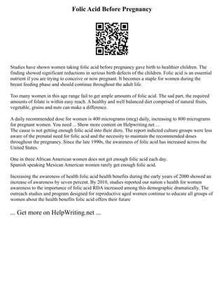 Folic Acid Before Pregnancy
Studies have shown women taking folic acid before pregnancy gave birth to healthier children. The
finding showed significant reductions in serious birth defects of the children. Folic acid is an essential
nutrient if you are trying to conceive or now pregnant. It becomes a staple for women during the
breast feeding phase and should continue throughout the adult life.
Too many women in this age range fail to get ample amounts of folic acid. The sad part, the required
amounts of folate is within easy reach. A healthy and well balanced diet comprised of natural fruits,
vegetable, grains and nuts can make a difference.
A daily recommended dose for women is 400 micrograms (mcg) daily, increasing to 800 micrograms
for pregnant women. You need ... Show more content on Helpwriting.net ...
The cause is not getting enough folic acid into their diets. The report indicted culture groups were less
aware of the prenatal need for folic acid and the necessity to maintain the recommended doses
throughout the pregnancy. Since the late 1990s, the awareness of folic acid has increased across the
United States.
One in three African American women does not get enough folic acid each day.
Spanish speaking Mexican American women rarely get enough folic acid.
Increasing the awareness of health folic acid health benefits during the early years of 2000 showed an
increase of awareness by seven percent. By 2010, studies reported our nation s health for women
awareness to the importance of folic acid RDA increased among this demographic dramatically. The
outreach studies and program designed for reproductive aged women continue to educate all groups of
women about the health benefits folic acid offers their future
... Get more on HelpWriting.net ...
 