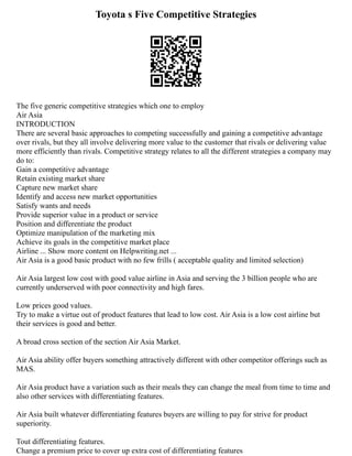 Toyota s Five Competitive Strategies
The five generic competitive strategies which one to employ
Air Asia
INTRODUCTION
There are several basic approaches to competing successfully and gaining a competitive advantage
over rivals, but they all involve delivering more value to the customer that rivals or delivering value
more efficiently than rivals. Competitive strategy relates to all the different strategies a company may
do to:
Gain a competitive advantage
Retain existing market share
Capture new market share
Identify and access new market opportunities
Satisfy wants and needs
Provide superior value in a product or service
Position and differentiate the product
Optimize manipulation of the marketing mix
Achieve its goals in the competitive market place
Airline ... Show more content on Helpwriting.net ...
Air Asia is a good basic product with no few frills ( acceptable quality and limited selection)
Air Asia largest low cost with good value airline in Asia and serving the 3 billion people who are
currently underserved with poor connectivity and high fares.
Low prices good values.
Try to make a virtue out of product features that lead to low cost. Air Asia is a low cost airline but
their services is good and better.
A broad cross section of the section Air Asia Market.
Air Asia ability offer buyers something attractively different with other competitor offerings such as
MAS.
Air Asia product have a variation such as their meals they can change the meal from time to time and
also other services with differentiating features.
Air Asia built whatever differentiating features buyers are willing to pay for strive for product
superiority.
Tout differentiating features.
Change a premium price to cover up extra cost of differentiating features
 
