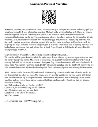 Swimmeet-Personal Narrative
Next time you take your cousin with you to a competition you end up with sadness and then joy(if you
work hard enough). It was a Saturday morning. Michael woke up from his bed at 6:00am, my cousin
was staying over since the swimmeet was closer. Alex who was really enthusiastic about the
swimmeet(his first one by the way) he was jumping all over the place, looking for his goggles. We ate
breakfast, Ella, my mom cooked corn beef hash some eggs and pancakes. Robert, my dad who was
also really excited about Alex s first swimmeet. (He used to swim in college and his abs are still in
shape by the way). Michael who was the youngest in this mile swim team was extremely nervous. We
had to board an airplane that took about 5hrs to land. From Hawaii to California. We stayed in this
hotel provided by DACA.
Every swimmeet it would be ... Show more content on Helpwriting.net ...
The results will be posted at the end of the swim meet. I remembered my mom congratulating me and
my family being very happy. My cousin is about to do his event 50 meter freestyle his first event. I
saw my dad with his phone out at the end of the pool. My cousin looks at me with an excited smile. I
smile back. Announcer: Take your mark. BEEP! My cousin launched into the pool with energy. He got
a 34 seconds in the end. My family cheering,their faces red at the sight of him winning his first event.
After I swam a mile, I was awfully exhausted. However My cousin when he looked at the results he
got disqualified for all of his races. My cousin was crying. He went to my parents sorrowfully to tell
him. Annabelle went up to congratulate me. I said thanks. My cousin was still crying. I went to the
snackbar and got two of those very overpriced hotdogs 6 dollars each! I found out that my cousins
coach was working.
Me: Did you know why my brother got DQ?
Coach: Yes, he waited too long on the flip turn.
Me: Oh, is there any way we can fix it.
Coach: Yes if we talk to the official.
Me: Can you do
... Get more on HelpWriting.net ...
 