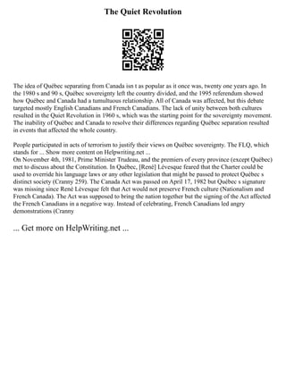 The Quiet Revolution
The idea of Québec separating from Canada isn t as popular as it once was, twenty one years ago. In
the 1980 s and 90 s, Québec sovereignty left the country divided, and the 1995 referendum showed
how Québec and Canada had a tumultuous relationship. All of Canada was affected, but this debate
targeted mostly English Canadians and French Canadians. The lack of unity between both cultures
resulted in the Quiet Revolution in 1960 s, which was the starting point for the sovereignty movement.
The inability of Québec and Canada to resolve their differences regarding Québec separation resulted
in events that affected the whole country.
People participated in acts of terrorism to justify their views on Québec sovereignty. The FLQ, which
stands for ... Show more content on Helpwriting.net ...
On November 4th, 1981, Prime Minister Trudeau, and the premiers of every province (except Québec)
met to discuss about the Constitution. In Québec, [René] Lévesque feared that the Charter could be
used to override his language laws or any other legislation that might be passed to protect Québec s
distinct society (Cranny 259). The Canada Act was passed on April 17, 1982 but Québec s signature
was missing since René Lévesque felt that Act would not preserve French culture (Nationalism and
French Canada). The Act was supposed to bring the nation together but the signing of the Act affected
the French Canadians in a negative way. Instead of celebrating, French Canadians led angry
demonstrations (Cranny
... Get more on HelpWriting.net ...
 