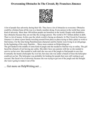 Overcoming Obstacles In The Circuit, By Francisco Jimenez
A lot of people face adversity during their life. They have a lot of obstacles to overcome. Obstacles
could be a broken bone all the way to a family member dying. Every person in the world face some
kind of adversity. More than 100 million people are homeless in the world. People with disabilities
face obstacles because they are not like the average person. The world is 59.7 trillion dollars in debt.
That is a lot of money. In this case the whole world is facing an obstacle. In The Circuit by Francisco
Jimenez it is about a poor family traveling around from place to place trying to find a place to work to
find money. For the time being Panchito(main character) and his family were living in an old garage.
In the beginning of the story Panchito ... Show more content on Helpwriting.net ...
The girl landed in the middle of some kind of jungle and she needed to find her way to safety. The girl
faced the obstacle of not having any safety. She didn t have any parents with her so she needed to
survive on her own. She needed to walk until she was out of the jungle to find people to save her.
Eventually she heard a helicopter fly over her, but since she was under a bunch of trees the helicopter
could not see her. The helicopter was probably for looking for people that were still waiting to get
rescued. She faced a lot of adversity because she was trying to get out of the jungle and she thought
she wasn t going to make it out of the
... Get more on HelpWriting.net ...
 