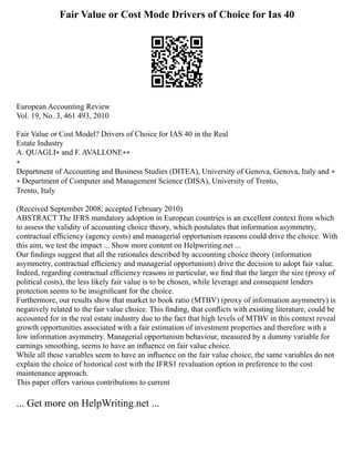 Fair Value or Cost Mode Drivers of Choice for Ias 40
European Accounting Review
Vol. 19, No. 3, 461 493, 2010
Fair Value or Cost Model? Drivers of Choice for IAS 40 in the Real
Estate Industry
A. QUAGLI∗ and F. AVALLONE∗∗
∗
Department of Accounting and Business Studies (DITEA), University of Genova, Genova, Italy and ∗
∗ Department of Computer and Management Science (DISA), University of Trento,
Trento, Italy
(Received September 2008; accepted February 2010)
ABSTRACT The IFRS mandatory adoption in European countries is an excellent context from which
to assess the validity of accounting choice theory, which postulates that information asymmetry,
contractual efﬁciency (agency costs) and managerial opportunism reasons could drive the choice. With
this aim, we test the impact ... Show more content on Helpwriting.net ...
Our ﬁndings suggest that all the rationales described by accounting choice theory (information
asymmetry, contractual efﬁciency and managerial opportunism) drive the decision to adopt fair value.
Indeed, regarding contractual efﬁciency reasons in particular, we ﬁnd that the larger the size (proxy of
political costs), the less likely fair value is to be chosen, while leverage and consequent lenders
protection seems to be insigniﬁcant for the choice.
Furthermore, our results show that market to book ratio (MTBV) (proxy of information asymmetry) is
negatively related to the fair value choice. This ﬁnding, that conﬂicts with existing literature, could be
accounted for in the real estate industry due to the fact that high levels of MTBV in this context reveal
growth opportunities associated with a fair estimation of investment properties and therefore with a
low information asymmetry. Managerial opportunism behaviour, measured by a dummy variable for
earnings smoothing, seems to have an inﬂuence on fair value choice.
While all these variables seem to have an inﬂuence on the fair value choice, the same variables do not
explain the choice of historical cost with the IFRS1 revaluation option in preference to the cost
maintenance approach.
This paper offers various contributions to current
... Get more on HelpWriting.net ...
 